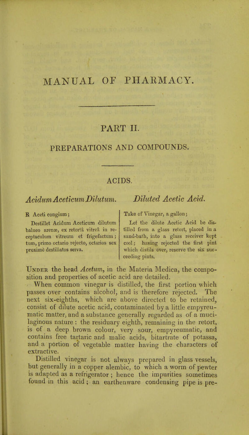 PART II. PREPARATIONS AND COMPOUNDS. ACIDS. AcidumAceticumDilutum. Diluted Acetic Acid. R Aceti congium; Destillet Acidum Aceticum dilutum balneo arense, ex retortS, vitrea in re- ceptaculum vitreum et frigefactum; turn, primo octario rejecto, octarios sex proxime destillatos seiva. Take of Vinegar, a gallon; Let the dilute Acetic Acid be dis- tilled from a glass retort, placed iu a sand-bath, into a glass receiver kept cool; having rejected the first pint which distils over, reserve the six suc- ceeding pints. Under the head Acetum, in the Materia Medica, the compo- sition and properties of acetic acid are detailed. When common vinegar is distilled, the first portion which passes over contains alcohol, and is therefore rejected. The next six-eighths, which are above directed to be retained, consist of dilute acetic acid, contaminated by a little empyreu- matic matter, and a substance generally regarded as of a muci- laginous nature : the residuary eighth, remaining in the retort, is of a deep brown colour, very sour, erapyreumatic, and contains free tartaric and malic acids, bitartrate of potassa, and a portion of vegetable matter having the characters of extractive. Distilled vinegar is not always prepared in glass vessels, but generally in a copper alembic, to which a worm of pewter is adapted as a refrigerator ; hence the impurities sometimes found in this acid; an earthenware condensing pipe is pre-