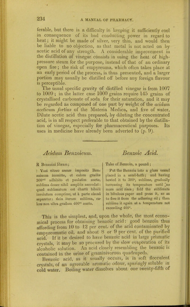 ferable, but there is a difTiculty in keeping it sufficiently cool in consequence of its bad conducting power in regard to heat; it might be made of silver, very thin, and would then be liable to no objection, as that metal is not acted on by acetic acid of any strength, A considerable improvement in the distillation of vinegar consists in using the heat of high- pressure steam for the purpose, instead of that of an ordinary open fire ; the risk of empyreuma, which often takes place at an early period of the process, is thus prevented, and a larger portion may usually be distilled off before any foreign flavour is perceptible. The usual specific gravity of distilled vinegar is from 1007 to 1009; in the latter case 1000 grains require 145 grains of crystallised carbonate of soda for their saturation, and it may be regarded as composed of one part by weight of the acidum aceticum fortius of the Materia Medica, and five of water. Dilute acetic acid thus prepared, by diluting the concentrated acid, is in all respect preferable to that obtained by the distilla- tion of vinegar, especially for pharmaceutical purposes. Its uses in medicine have already been adverted to (p. 9). Acidum Benzoicum. Be Benzoini librain; Vasi vitreo arenee imposito Ben- zoinum immitte, et calore gradus 300'' adhibito et paulatim aucto, sublima donee nihil amplius ascendat: quod sublimatum est charta bibula involutum comprime, ut parte oleosa separetur: dein iterum sublima, ca- lore non ultra gradum 400™ aucto. Benzoic Acid. Take of Benzoin, a pound; Put the Benzoin into a glass vessel placed in a sand-bath; and having heated it to 300°, sublime, gradually increasing its temperature until ^no more acid rises; fold the sublimate in bibulous paper and press it, so as to free it from the adhering oil; then sublime it again at a temperature not exceeding 400°. This is the simplest, and, upon the whole, the most econo- mical process for obtaining benzoic acid: good benzoin thus affording from 10 to 12 per cent, of the acid contaminated by empyreumatic oil, and about 8 or 9 per cent, of the purified acid. If it be desired to have benzoic acid in large prismatic crystals, it may be so procured by the slow evaporation of its alcoholic solution. An acid closely resembling the benzoic is contained in the urine of graminivorous quadrupeds. Benzoic acid, as it usually occurs, is in soft fiocculent crystals, of an agreeable aromatic odour, sparingly soluble in cold water. Boiling water dissolves about one twenty-fifth of