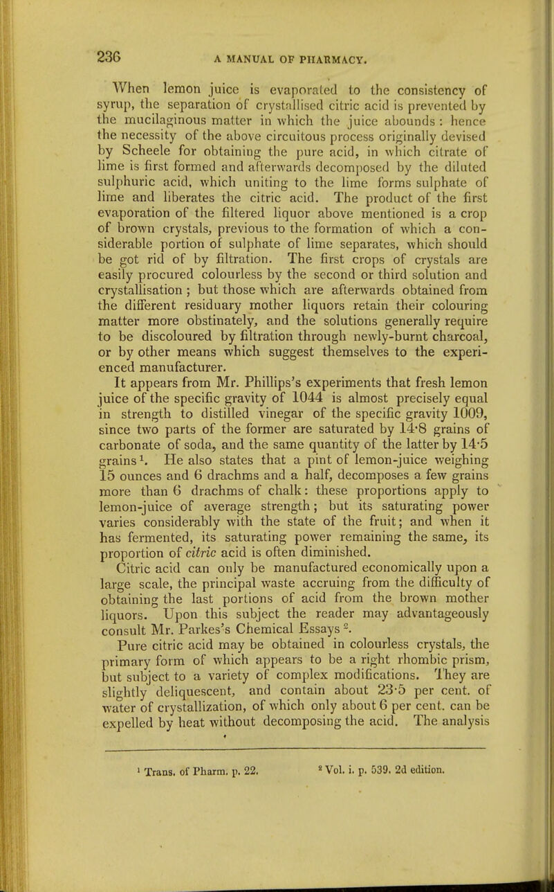 AVhen lemon juice is evaporated to the consistency of syrup, tlie separation of crystallised citric acid is prevented by the mucilaginous matter in which the juice abounds : hence the necessity of the above circuitous process originally devised by Scheele for obtaining the pure acid, in which citrate of lime is first formed and afterwards decomposed by the diluted sulphuric acid, which uniting to the lime forms sulphate of lime and liberates the citric acid. The product of the first evaporation of the filtered liquor above mentioned is a crop of brown crystals, previous to the formation of which a con- siderable portion of sulphate of lime separates, which should be got rid of by filtration. The first crops of crystals are easily procured colourless by the second or third solution and crystallisation ; but those which are afterwards obtained from the different residuary mother liquors retain their colouring matter more obstinately, and the solutions generally require to be discoloured by filtration through newly-burnt charcoal, or by other means which suggest themselves to the experi- enced manufacturer. It appears from Mr. Phillips's experiments that fresh lemon juice of the specific gravity of 1044 is almost precisely equal in strength to distilled vinegar of the specific gravity 1009, since two parts of the former are saturated by 14*8 grains of carbonate of soda, and the same quantity of the latter by 14-5 grains 1. He also states that a pint of lemon-juice weighing 15 ounces and 6 drachms and a half, decomposes a few grains more than G drachms of chalk: these proportions apply to lemon-juice of average strength; but its saturating power varies considerably with the state of the fruit; and when it has fermented, its saturating power remaining the same, its proportion of citric acid is often diminished. Citric acid can only be manufactured economically upon a large scale, the principal waste accruing from the difficulty of obtaining the last portions of acid from the brown mother liquors. Upon this subject the reader may advantageously consult Mr. Parkes's Chemical Essays Pure citric acid may be obtained in colourless crystals, the primary form of which appears to be a right rhombic prism, but subject to a variety of complex modifications. They are slio-htly deliquescent, and contain about 23-5 per cent, of water of crystallization, of which only about 6 per cent, can be expelled by heat without decomposing the acid. The analysis ' Trans, of Pharm. p. 22. « Vol. i. p. 539. 2d edition.