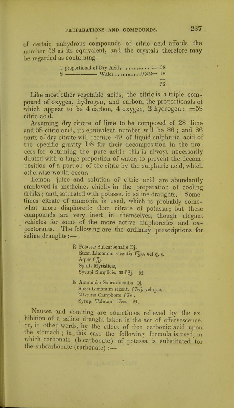 of certain anhydrous compounds of citric acid affords the number 58 as its equivalent, and the crystals therefore may be regarded as containing— I proportional of Dry Acid = 58 2 Water 9X2= 18 76 Like most other vegetable acids, the citric is a triple com- pound of oxygen, hydrogen, and carbon, the proportionals ot ■which appear to be 4 carbon, 4 oxygen, 2 hydrogen : =58 citric acid. Assuming dry citrate of lime to be composed of 28 hme and 58 citric acid, its equivalent number will be 86 ; and 86 parts of dry citrate will require 49 of liquid sulphuric acid of the specific gravity 1'8 for their decomposition in the pro- cess for obtaining the pure acid : this is always necessarily diluted with a large proportion of water, to prevent the decom- position of a portion of the citric by the sulphuric acid, which otherwise would occur. Lemon juice and solution of citric acid are abundantly employed in medicine, chiefly in the preparation of cooling drinks; and, saturated with potassa, in saline draughts. Some- times citrate of ammonia is used, which is probably some- what more diaphoretic than citrate of potassa; but these compounds are very inert in themselves, though elegant vehicles for some of the more active diaphoretics and ex- pectorants. The following are the ordinary prescriptions for saline draughts:— R Potassae Subcarbonatis 3j. Succi Limonum recentis £588. vel q. s. Aquas f Spirit. MyristicsB, Syrupi Simplicis, aa f 3j. M. R Ammoniae Subcarbonatis 9j. Succi Limonum recent, f 3vj. vel q. s. Misturae Camphorae f 3vj. Syrup. Tolutani f3ss. M. Nausea and vomiting are sometimes relieved by the ex- hibition of a saline draught taken in the act of effervescence, or, ni other words, by the effect of free carbonic acid upon ihe stomach ; in^this case the following formula is used, in which carbonate (bicarbonate) of potassa is substituted for the subcarbonate (carbonate) :—