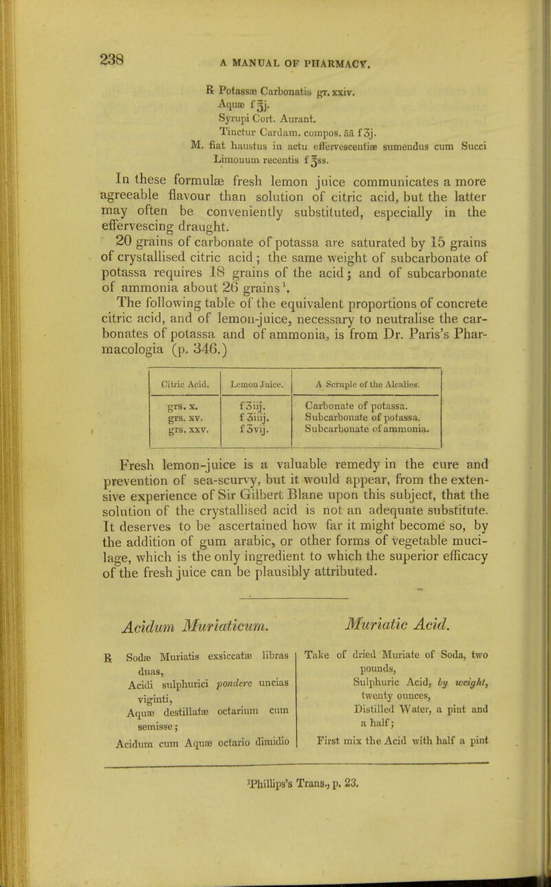 R PotasssG Carbonatis gr. xxiv. Aquae f5j. Syrupi Cort. Aurant. Tinctur Cavdam. compos, aa f 3j. M. fiat haustus in actu effervesceutiae sumendus cum Succi Limouum recentis i^ss. In these formulae fresh lemon juice communicates a more agreeable flavour than solution of citric acid, but the latter may often be conveniently substituted, especially in the effervescing draught. 20 grains of carbonate of potassa are saturated by 15 grains of crystallised citric acid ; the same weight of subcarbonate of potassa requires 18 grains of the acid j and of subcarbonate of ammonia about 26 grains \ The following table of the equivalent proportions of concrete citric acid, and of lemon-juice, necessary to neutralise the car- bonates of potassa and of ammonia, is from Dr. Paris's Phar- macologia (p. 346.) Citric Acid. Lemon Juice. A Scruple of the Alcalies. grs. X. f3iij. Carbonate of potassa. grs. XV. f 3iiij. Subcarbonate of potassa. grs. XXV. f3vij. Subcarbonate of anamonia. Fresh lemon-juice is a valuable remedy in the cure and prevention of sea-scurvy, but it would appear, from the exten- sive experience of Sir Gilbert Blane upon this subject, that the solution of the crystallised acid is not an adequate substitute. It deserves to be ascertained how far it might become so, by the addition of gum arable, or other forms of vegetable muci- lage, which is the only ingredient to which the superior efficacy of the fresh juice can be plausibly attributed. Acidum Muriaticum. R Sodee Muriatis exsiccatae libras duas, Acidi snlphurici pondcre uncias viginti, Acj[ua3 destillataj octarium cum semisse; Acidum cum Acjuse octario dimidlo Muriatic Acid. Take of dried Muriate of Soda, two pounds, Sulphuric Acid, weight, twenty ounces, Distilled Water, a pint and a half; First mix the Acid with half a pint 'Phillips's Trans., p. 23.
