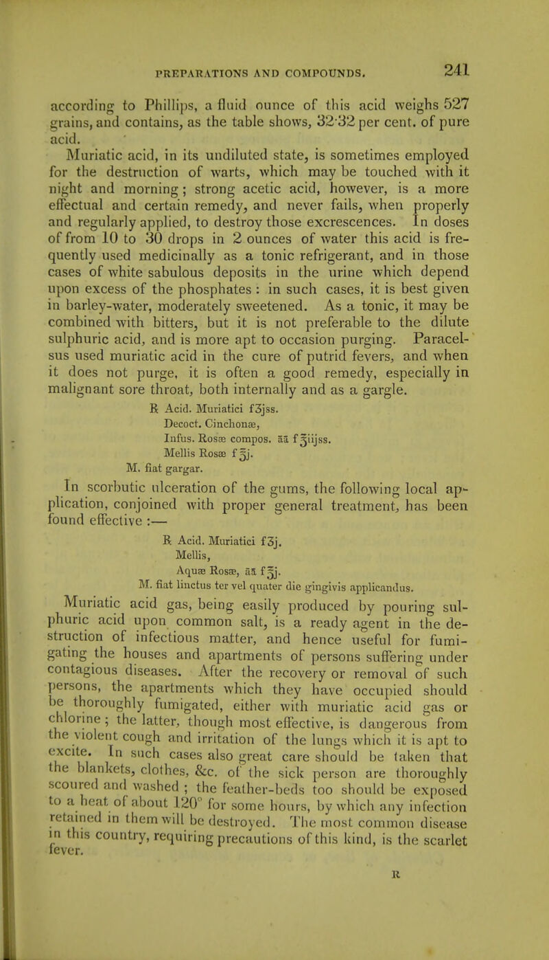 according to Phillips, a fluid ounce of this acid weighs 527 grains, and contains, as the table shows, 32 32 per cent, of pure acid. I\Iuriatic acid, in its undiluted state, is sometimes employed for the destruction of warts, which may be touched with it night and morning; strong acetic acid, however, is a more effectual and certain remedy, and never fails, when properly and regularly applied, to destroy those excrescences. In closes of from 10 to 30 drops in 2 ounces of water this acid is fre- quently used medicinally as a tonic refrigerant, and in those cases of white sabulous deposits in the urine which depend upon excess of the phosphates : in such cases, it is best given in barley-water, moderately sweetened. As a tonic, it may be combined with bitters, but it is not preferable to the dilute sulphuric acid, and is more apt to occasion purging. Paracel- sus used muriatic acid in the cure of putrid fevers, and when it does not purge, it is often a good remedy, especially in malignant sore throat, both internally and as a gargle. R Acid. Muriatici f3jss. Decoct. Cinchonae, Infus. Rosae compos, aa f^iijss. Mellis Rosae £5]. M. fiat gargar. In scorbutic ulceration of the gums, the following local ap- plication, conjoined with proper general treatment, has been found effective :— R Acid. Muriatici f3j. Mellis, Aquae Rosed, a5 f gj. M. fiat linctus ter vel quater die gingivis applicandus. Muriatic acid gas, being easily produced by pouring sul- phuric acid upon common salt, is a ready agent in the de- struction of infectious matter, and hence useful for fumi- gatmg the houses and apartments of persons suffering under contagious diseases. After the recovery or removal of such persons, the apartments which they have occupied should be thoroughly fumigated, either with muriatic acid gas or chlorme ; the latter, though most elTective, is dangerous from the violent cough and irritation of the lungs whicli it is apt to excite. In such cases also great care should be taken that the blankets, clothes, &c. of the sick person are thoroughly scoured and washed ; the feather-beds too should be exposed to a heat of about 120 for some hours, by which any infection retamed in them will be destroyed. The most common disease in this country, requiring precautions of this kind, is the scarlet lever. u