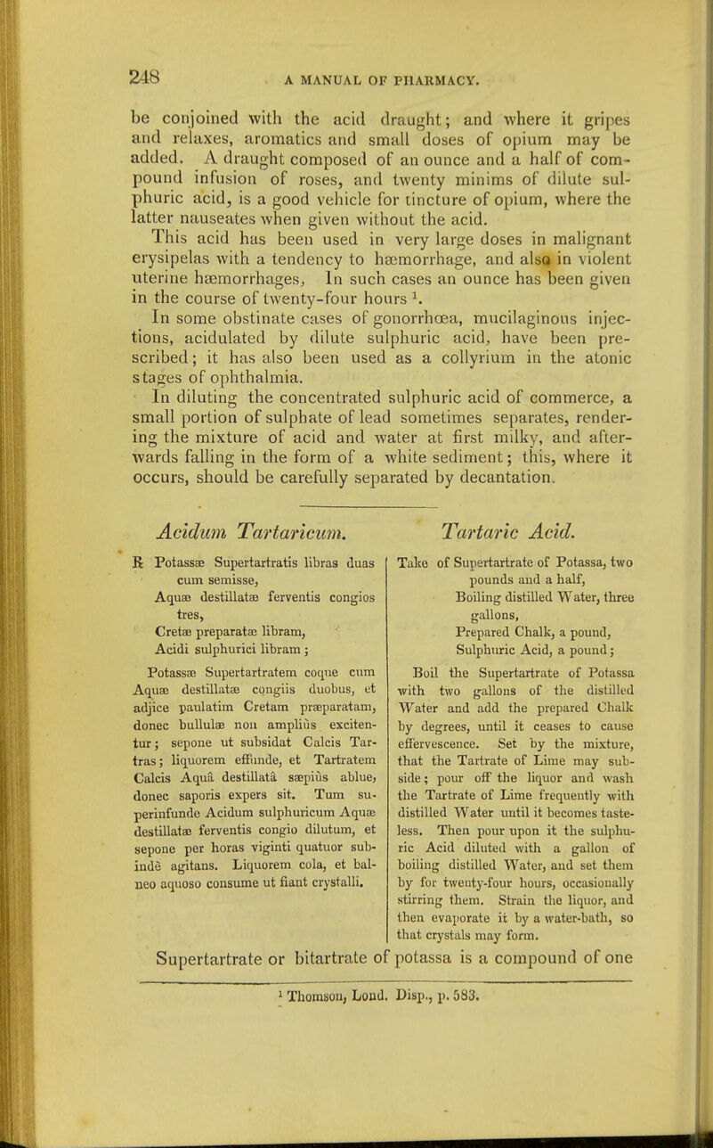 be conjoined with the acid draught; and where it gripes and relaxes, aromatics and small doses of opiunn may be added. A draught composed of an ounce and a half of com- pound infusion of roses, and twenty minims of dilute sul- phuric acid, is a good vehicle for tincture of opium, where the latter nauseates Avhen given without the acid. This acid has been used in very large doses in malignant erysipelas with a tendency to ha;morrhage, and also in violent uterine haemorrhages. In such cases an ounce has been given in the course of twenty-four hours ^. In some obstinate cases of gonorrhoea, mucilaginous injec- tions, acidulated by dilute sulphuric acid, have been pre- scribed ; it has also been used as a coUyrium in the atonic stages of ophthalmia. In diluting the concentrated sulphuric acid of commerce, a small portion of sulphate of lead sometimes separates, render- ing the mixture of acid and Avater at first milky, and after- wards falling in the form of a white sediment; this, where it occurs, should be carefully separated by decantation. Acidicm Tartaricum. R PotassEG Supertartratis libras duas cum semisse, Aquae destillatae ferventis congios tres, Cretae preparataj libram, Acidi sulphurici libram; Potassse Supertartratem coque cum Aquee destillatae congiis duobus, et adjice paulatim Cretam praeparatam, donee buUulae nou amplius exciten- tur; sepone ut subsidat Calcis Tar- tras; liquorem efFimde, et Tartratem Calcis Aqua destillata saepius ablue, donee saporis expers sit. Tum su- perinfunde Acidum sulphuiicum Aquae destillatae ferventis congio dilutum, et sepone per horas viginti quatuor sub- inde agitans. Liquorem cola, et bal- neo aquoso consume ut fiant crystalli. Supertartrate or bitartrate of Tartaric Acid. Take of Supertartrate of Potassa, two pounds aud a half, Boiling distilled Water, three gallons, Prepared Chalk, a pound. Sulphuric Acid, a pound; Boil the Supertartrate of Potassa with two gallons of the distilled Water and add the prepared Chalk by degrees, until it ceases to cause effervescence. Set by the mixture, that the Tartrate of Lime may sub- side ; pour off the liquor and wash the Tartrate of Lime frequently with distilled Water until it becomes taste- less. Then pour upon it the sulphu- ric Acid diluted with a gallon of boiling distilled Water, and set them by for twenty-four hours, occasionally stirring them. Strain the liquor, and then evaporate it by a water-bath, so that crystals may form. potassa is a compound of one 1 Thomson, Load. Disp., p. 583.