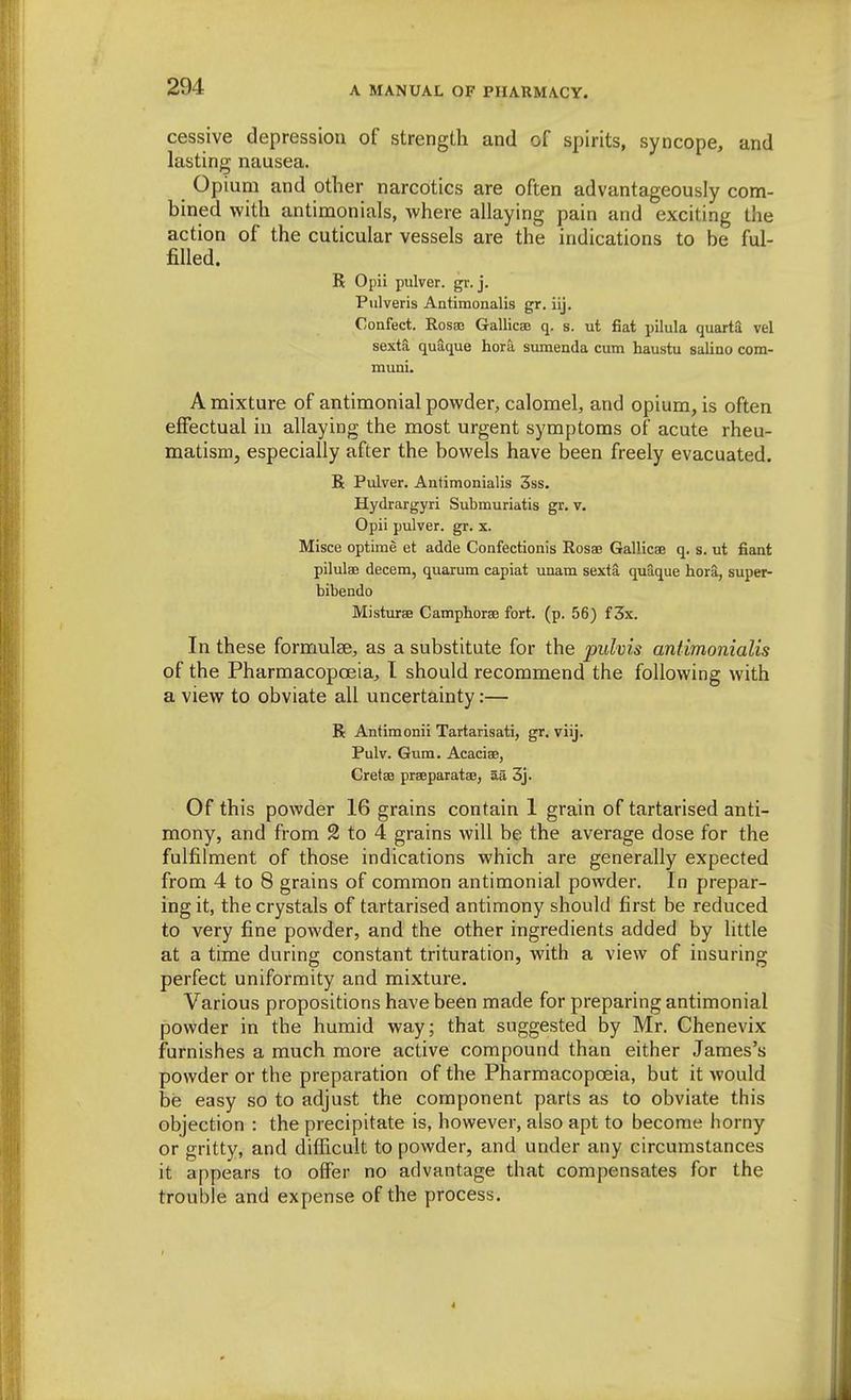 cessive depression of strength and of spirits, syncope, and lasting nausea. Opium and other narcotics are often advantageously com- bined with antimonials, where allaying pain and exciting the action of the cuticular vessels are the indications to be ful- filled. R Opii pulver. gr. j. Pulveris Antimonalis gr. iij. Confect. Rosas Gallicae q. s. ut fiat pilula quarta vel sexta quaque hora sumenda cum haustu saliao com- muni. A mixture of antimonial powder, calomel, and opium, is often effectual in allaying the most urgent symptoms of acute rheu- matism, especially after the bowels have been freely evacuated. R Pulver. Antimonialis 3ss. Hydrargyri Submuriatis gr. v. Opii pulver. gr. x. Misce optirae et adde Confectionis Rosao Gallicae q. s. ut fiant pilulae decern, quarum capiat unam sexta quaque hora, super- bibendo Misturae Camphorae fort. (p. 56) f 3x. In these formulae, as a substitute for the pidvis antimonialis of the Pharmacopoeia, I should recommend the following with a view to obviate all uncertainty:— R Antimonii Tartarisati, gr. viij. Pulv. Gum. Acaciae, Cretae praeparatae, aii 3j. Of this powder 16 grains contain 1 grain of tartarised anti- mony, and from 2 to 4 grains will be the average dose for the fulfilment of those indications which are generally expected from 4 to 8 grains of common antimonial powder. In prepar- ing it, the crystals of tartarised antimony should first be reduced to very fine powder, and the other ingredients added by little at a time during constant trituration, with a view of insuring perfect uniformity and mixture. Various propositions have been made for preparing antimonial powder in the humid way; that suggested by Mr. Chenevix furnishes a much more active compound than either James's powder or the preparation of the Pharmacopoeia, but it would be easy so to adjust the component parts as to obviate this objection : the precipitate is, however, also apt to become horny or gritty, and difficult to powder, and under any circumstances it appears to offer no advantage that compensates for the trouble and expense of the process.
