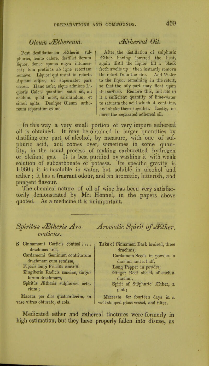Oleum JEthereum. Post destillationera ^Iheris sul- lihurici, lenito calore, dcstillet itoruin liquor, donee spuma nigra iiitumes- cat; turn protinils ab igne retortara remove. Liquori qui restat in retorta Aquam adjice, ut supernatet pars oleosa. Hanc aufer, eique adoiisce Li- quoris Calcis quantum satis sit, ad acidum, quod inest, saturandum, et simul agita. Denique Oleum asthe- reum separatum exime. Ethereal Oil. After, the distillation of sulphuric jTlthcr, liaving lowered the heat, again distil the liquor till a black froth swells up ; then instantly remove the retort from the fire. Add Water to the liquor remaining in the retort, so that the oily part may float upon the surface. Remove this, and add to it a sufficient quantity of lime-water to saturate the acid which it contains, and shake them together. Lastly, re- move the separated sethereal oil. In this way a very small portion of very impure cEthereal oil is obtained. It may be obtained in larger quantities by distilling one part of alcohol, by measure, with one of sul- phuric acid, and comes over, sometimes in some quan- tity, in the usual process of making carburetted hydrogen or defiant gas. It is best purified by washing it with weak solution of subcarbonate of potassa. Its specific gravity is 1-060; it is insoluble in water, but soluble in alcohol and aether ; it has a fragrant odour, and an aromatic, bitterish, and pungent flavour. The chemical nature of oil of wine has been very satisfac- torily demonstrated by Mr. Hennel, in the papers above quoted. As a medicine it is unimportant. Spiritus J^tJiens Aro- maticus. K Cinnamomi Corticis contusi .... drachmas tres, Cardamomi Seminum contritorum druchmam cum semisse, Piperis longi Fructus contriti, Zingiberis Radicis concissE, singu- lorum drachmam, SpiritGs j^ltheris sulpburici octa- rium; Macera per dies qnatuordecim, in vase vitreo obturate, ct cola. Aromatic Spirit of jEtJier, Take of Cinnamon Bark bruised, three drachms, Cardamom Seeds in powder, a drachm and a half, Long Pepper in powder. Ginger Root sliced, of each a drachm, Spirit of Sulphuric ^ther, a pint; Macerate for fourteen days in a well-stopped glass vessel, and filter. Medicated aether and ajthereal tinctures were formerly in high estimation, but they have properly fallen into disuse, as