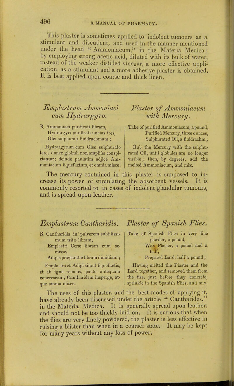 49G This plaster is sometimes applied to indolent tumours as a stimulant and discutient, and used in the manner mentioned under the head  Ammoniacum, in the Materia Medica : by employing strong acetic acid, diluted with its bulk of water, instead of the weaker distilled vinegar, a more effective appli- cation as a stimulant and a more adhesive plaster is obtained. It is best applied upon coarse and thick linen. Emplastrum j4mmomaci cum Hydrargyro. R Ammoniaci purificati libram, Hydrargyri purificati uucias tres, Olei sulpliiirati fluidracbmam ; Hydrargyrum cum Oleo sulphurato tere, donee globuli non amplius conspi- ciantur; deinde paulatim adjice Am- moniacum liq^uefactum, et omnia misce. Plaster of Ammoniacum with Mercury. Take of purified Ammoniacum, a pound, Purified Mercurj',three ounces, Sulphurated Oil, a fluidrachm; Rub the Mercury with the sulphu- rated Oil, until globules are uo longer visible; then, by degrees, add the melted Ammoniacum, and mix. The mercury contained in this plaster is supposed to in- crease its power of stimulating the absorbent vessels. It is commonly resorted to in cases of indolent glandular tumours, and is spread upon leather. JBmplastrum Cantharidis. Plaster of Spanish Flies. R Cantharidis in pulverem subtilissi- mum tritse libram, Emplastri Cerae libram cum se- misse, Adipis praeparatse libram dimidiam; Emplastro et Adipi simul liquefactis, et ab igne remotis, paulo antequam coucrescant, Cantharidem insperge, at- Take of Spanish Flies in very fine powder, a pound, Wa^i^ Plaster, a pound and a half. Prepared Lard, half a pound; Having melted the Plaster and the Lard together, and removed them from the fire, just before they concrete, sprinkle in the Spanish Flies, and mix. que omnia misce. The uses of this plaster, and the best modes of applying it, have already been discussed under the article  Cantharides, in the Materia Medica. It is generally spread upon leather, and should not be too thickly laid on. It is curious that when the flies are very finely powdered, the plaster is less effective in raising a blister than when in a coarser state. It may be kept for many years without any loss of power.