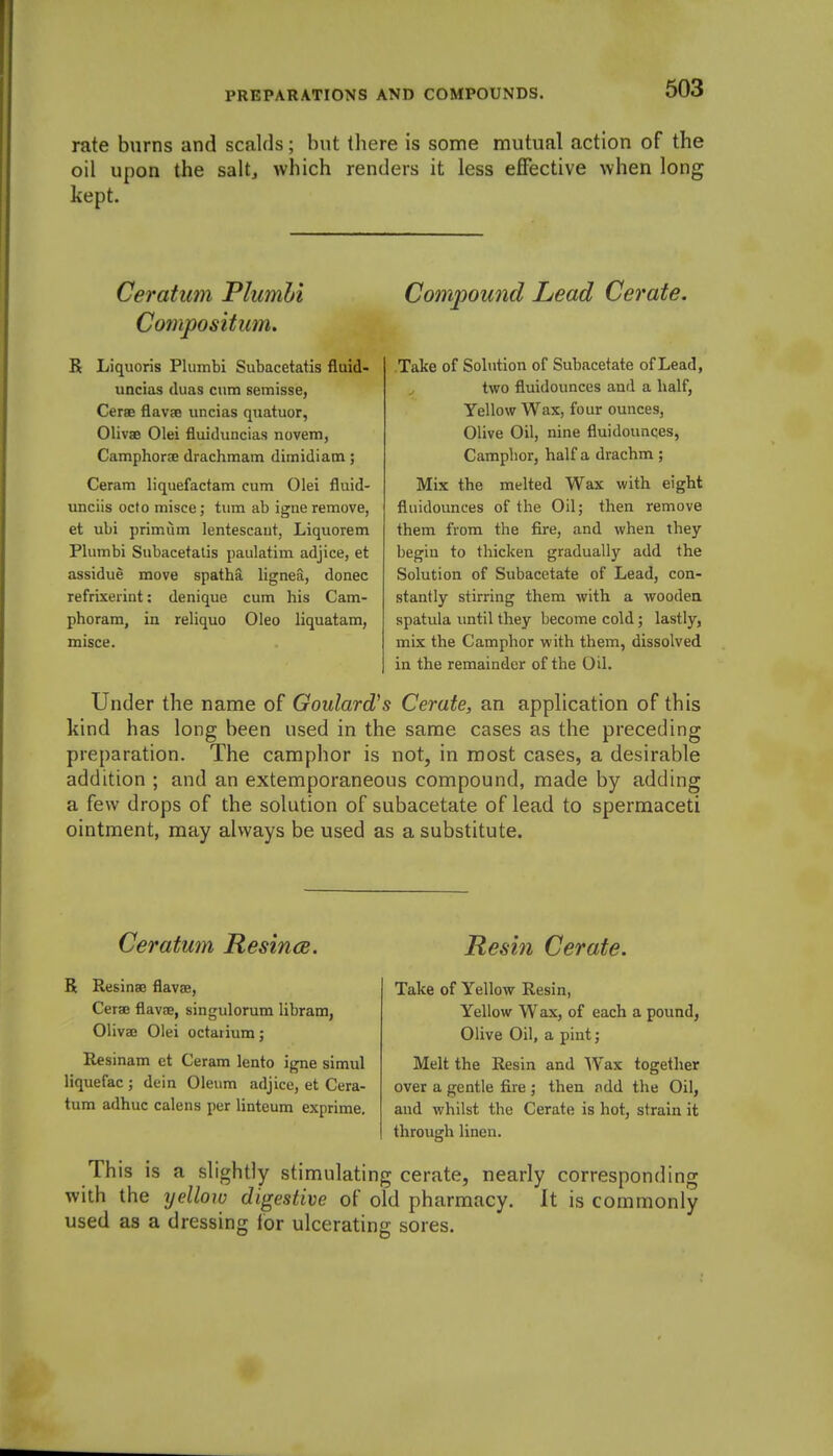 rate burns and scalds; but there is some mutual action of the oil upon the salt^ which renders it less effective when long kept. Ceratum Plumbi Compositum. R Liquoris Plumbi Subacetatis fluid- uncias duas cum semisse, Cerae flavje uncias quatuor, Olivae Olei fluidxmcias novem, Camphoroe drachmam dimidiam; Ceram liquefactam cum Olei fluid- unciis ocfo misce j turn ab igne remove, et ubi primum lentescaut, Liquorem Plumbi Subacetalis paulatim adjice, et assidue move spatha lignea, donee refrixerint; denique cum his Cam- phoram, in reliquo Oleo liquatam, misce. Compound Lead Cerate. Take of Solution of Subacetate of Lead, two fluidounces and a half, Yellow Wax, four ounces, Olive Oil, nine fluidounces, Camphor, half a drachm ; Mix the melted Wax with eight fluidounces of the Oil; then remove them from the fire, and when they begin to thicken gradually add the Solution of Subacetate of Lead, con- stantly stirring them with a wooden spatula until they become cold; lastly, mix the Camphor with them, dissolved in the remainder of the Oil. Under the name of Goulard's Cerate, an application of this kind has long been used in the same cases as the preceding preparation. The camphor is not, in most cases, a desirable addition ; and an extemporaneous compound, made by adding a few drops of the solution of subacetate of lead to spermaceti ointment, may always be used as a substitute. Ceratum Resince. Resin Cerate. R ResinaB flavae, Cerae flav£e, singulorum libram, Olivae Olei octatium; Resinam et Ceram lento igne simul liquefac ; dein Oleum adjice, et Cera- tum adhuc calens per linteum exprime. Take of Yellow Resin, Yellow Wax, of each a pound, Olive Oil, a pint; Melt the Resin and Wax together over a gentle fire ; then fidd the Oil, and whilst the Cerate is hot, strain it through linen. This is a slightly stimulating cerate, nearly corresponding with the yellow digestive of old pharmacy. It is commonly used as a dressing lor ulcerating sores.