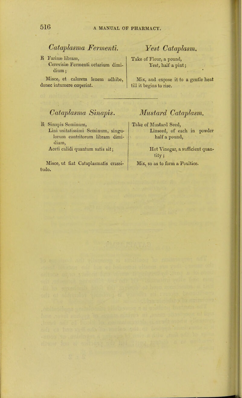 51G Cataplasma Fermenti. R Farinaj libram, CerevisiaB Feimenti octarium dimi- dium; Misce, et calorem lenem adhibe, donee iatumere cceperint. Cataplasma Sinapis. R Sinapis Seminiim, Lini usitatissimi Seminum, singu- lorum contritorura libram dimi- diam, Aceti calidi quantum satis sit; Misce, ut fiat Cataplasmatis crassi- tude. Yest Cataplasm, Take of Flour, a pound, Yest, half a pint; Mix, and expose it to a gentle heat till it begins to rise. Mustard Cataplasm. Take of Mustard Seed, Linseed, of each in powder half a pound, Hot Vinegar, a sufficient quan- tity; Mix, so as to form a Poultice.