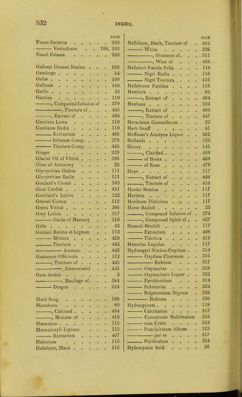 PAGE Fucus Serratus 203 Vesiculosus . . 108, 203 Fused Potassa 260 Galbani Gummi Resina . . . 108 Gamboge ....... 54 Galla 109 Gallnuls 109 Garlic 16 Gentian 110 , Compound Infusion of . 379 —, Tincture of . . . 445 , Extract of .... 406 Gentiana Lutea 110 Gentianse Radix 110 Extractum .... 406 Infusum Comp. . . . 379 Tinctura Comp. . . . 445 Ginger 229 Glacial Oil of Vitriol .... 306 Glass of Antimony .... 32 Glycyrrhiza Glabra . . . . Ill Glycyrrhizs3 Radix . . . . Ill Goulard's Cerate 503 Gout Cordial 451 Gowland's Lotion .... 122 Granati Cortex 112 Green Vitriol 306 Grey Lotiou 317 Oxide of Mercury . . 318 Grits 43 Guaiaci Resina et Lignum . . 113 Misiura 420 Tinctura ..... 445 Ammon. . . . 445 Guaiacum Officinale .... 113 , Tincture of ... . 445 -, Ammoniated . . 445 Gum Arabic 3 • , Mucilage of. . . 384 Dragon 224 Hard Soap 188 Hartshorn 89 , Calcined 494 , Mixture of .... 418 Haemaline 115 Haematoxyli Lignum . . . 115 Extractum .... 407 Helenium 115 Hellebore, Black 116 PAGE Hellebore, Black, Tincture of . 410 While 226 , Ointment of. . . 511 , Wine of . . . 400 Hellebori Foetida Folift ... 116 • Nigri Radix .... 116 Nigri Tinctura . . . 41G Helleborus Foetidus . . . . 116 Hemlock 85 , Extract of ... . 404 Henbane 124 , Extract of .... 408 , Tincture of ... . 447 Heracleum Gummiferum ... 22 Herb Snuff 41 Hoffman's Anodyne Liquor . . 462 Hollands 132 Honey 145 , Clarified 469 of Borax 469 of Rose 470 Hops 117 J Extract of .... 408 , Tincture of . . . .416 Hordei Semina 117 Hordein 117 Hordeum Distichon .... 117 Horse Radish 33 ., Compound Infusion of . 374 , Compound Spirit of . . 427 Humuli Strobili 117 Extractum .... 408 Tinctura 416 Humulus Lupulus . . . . 117 Hydrargyri Nitrico-Oxydum . . 314 Oxydum Cinereum . . 316 Rubrum . . . 317 Oxymurias .... 318 Oxymuriatis Liquor . . 322 Perchloridum . . . 318 Submurias .... 324 Sulphuretum Nigrum . 328 Rubrum .... 330 Hydrargyrum . , ... 118 Calcinatuin . . . .317 Corrosivum Sublimatum 318 cum Creta . . . .313 Praecipitatum Album . 323 perse .... 317 . Purificatuni .... 324 Hydrocyanic Acid .... 26