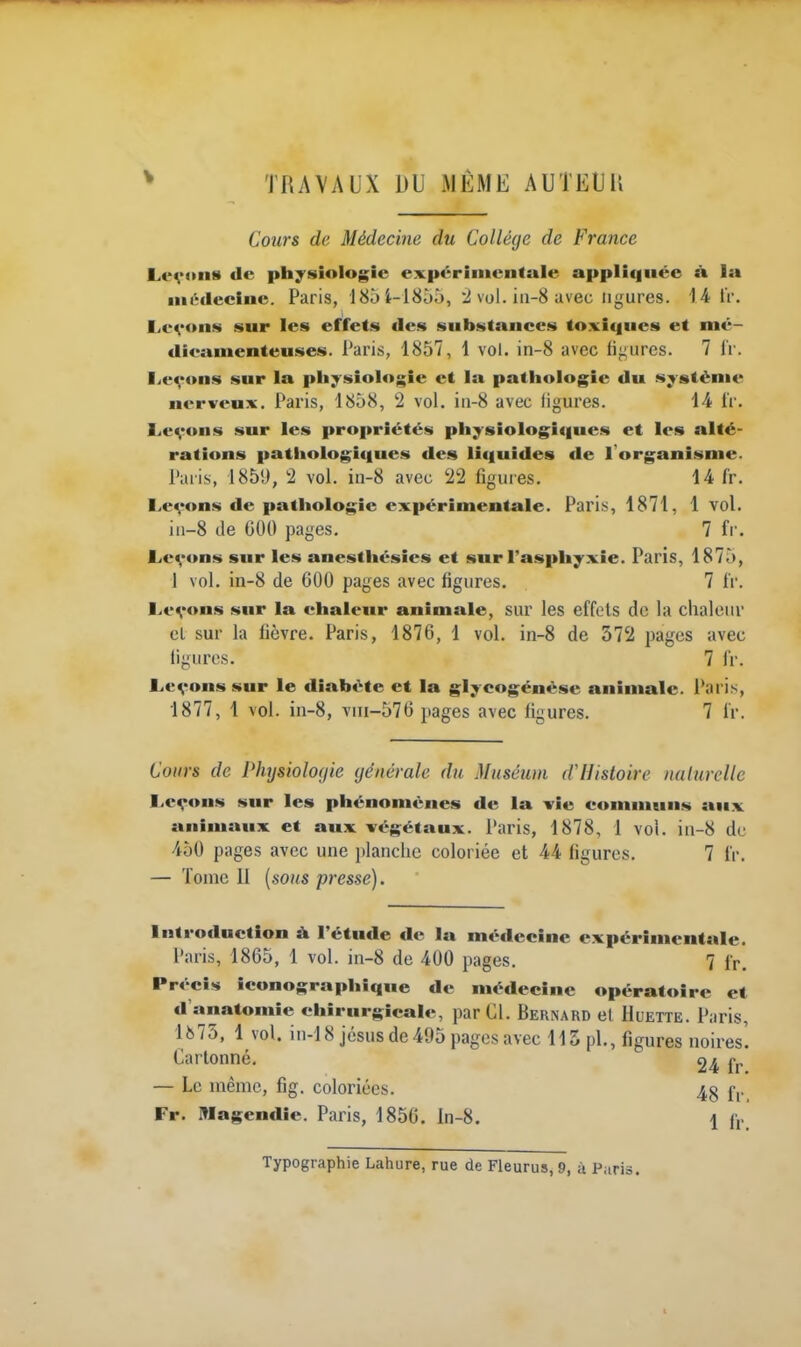 TRAVAUX DU MEME AUTEliU Cours de Médecine du Collège de France Levons <Ie physiologie expérimentale appliquée tk la médecine. Paris, 18ji-18jô, '2 vol. iii-8 avec ligures. '14 IV. Levons sur les effets des substances toxiques et mé- dicamenteuses. Paris, 1857, 1 vol. in-8 avec figures. 7 IV. I^evons sur la physiologie et la pathologie du système nerveu.x. Paris, 1858, 2 vol. in-8 avec figures. 14 iV. Levons sur les propriétés physiologiques et les alté- rations patiiologiques des liquides de l'organisme. Paris, 1859, 2 vol. in-8 avec 22 figures. 14 fr. Levons de pathologie expérimentale. Pari.s, 1871, 1 vol. iii-8 de GOf) pages. 7 fr. Levons sur les anesthésies et sur l'asphyxie. Paris, 1875, 1 vol. in-8 de 600 pages avec figures. 7 IV. Levons sur la chaleur animale, sur les effets de la chaleur cL sur la fièvre. Paris, 1876, 1 vol. in-8 de 372 pages avec figures. 7 fV. Levons sur le diabète et la glycogénèse animale, i'aris, 1877, 1 vol. in-8, viii-576 pages avec figures. 7 fr. Cours de Physiologie générale du Muséum dHistoire nalurelle Levons sur les phénomènes de la vie communs aux animaux et aux végétaux. Paris, 1878, 1 vol. iii-8 de 450 pages avec une i)lanclie coloriée et 44 figures. 7 fr. — Tome II [sons presse). Introduction à Tétude de la médecine expérimentale. Paris, 1865, 1 vol. in-8 de 400 pages. 7 fp. Précis iconographique de médecine opératoire et d'anatomie chirurgicale, par Cl. Bernard et Huette. Paris, 1875, 1 vol. iii-18 Jésus de495 pages avec 115 pl., figures noires'. Cartonné. 24 fr — Le même, fig. coloriées. 4g f,. Fr. Magendie. Paris, 1856. ln-8. 1 f,.* Typographie Lahure, rue de Fleurus, 9, à Piiris