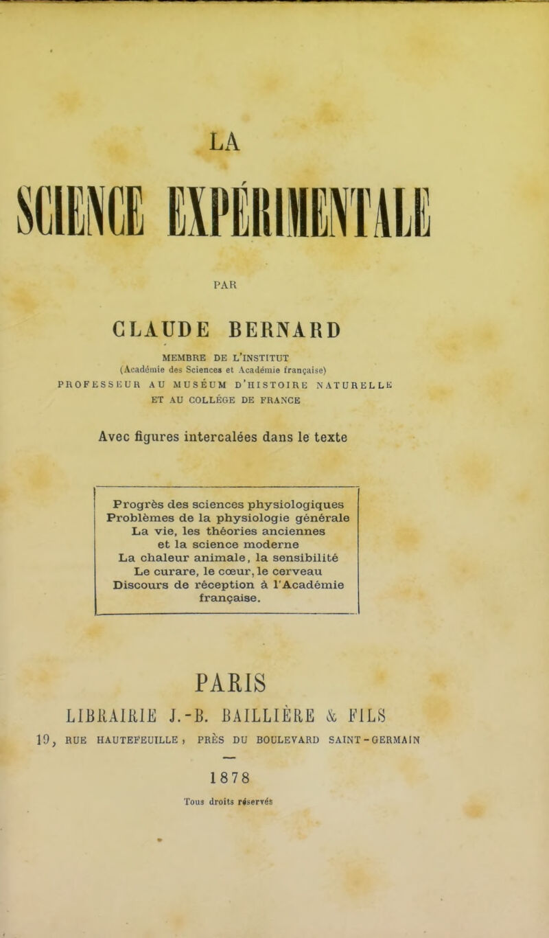 LA PAR CLAUDE BERNARD MEMBRE DE L'INSTITUT (Académie des Sciences et Académie française) PnOFESSliUH AU MUSÉUM D'HISTOIRE NATURELLli ET AU COLLÈGE DE FRANCE Avec figures intercalées dans le texte Progrès des sciences physiologiques Problèmes de la physiologie générale La vie, les théories anciennes et la science moderne La chaleur animale, la sensibilité Le curare, le cœur, le cerveau Discours de réception à l'Académie française. PARIS LIBiUllUE J.-B. liAlLLIÈRE & FILS 19, RUE HAUTEFEUILLE , PRÈS DU BOULEVARD SAINT - GERMAIN 1878 Touj droits r^serTës