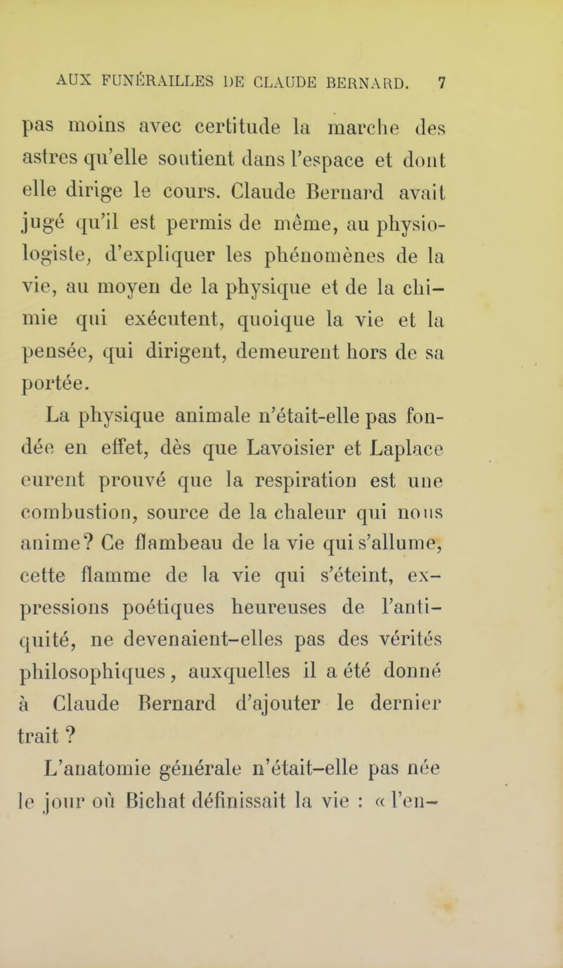 pas moins avec certitude la marche des astres qu'elle soutient dans l'espace et dont elle dirige le cours. Claude Bernard avait jugé qu'il est permis de même, au physio- logiste, d'expliquer les phénomènes de la vie, au moyen de la physique et de la chi- mie qui exécutent, quoique la vie et la pensée, qui dirigent, demeurent hors de sa portée. La physique animale n'était-elle pas fon- dée en effet, dès que Lavoisier et Laplace eurent prouvé que la respiration est une combustion, source de la chaleur qui nous anime? Ce flambeau de la vie qui s'allume, cette flamme de la vie qui s'éteint, ex- pressions poétiques heureuses de l'anti- quité, ne devenaient-elles pas des vérités philosophiques, auxquelles il a été donné à Claude Bernard d'ajouter le dernier trait ? L'anatomie générale n'était-elle pas née le jour où Bichat définissait la vie : « l'en-