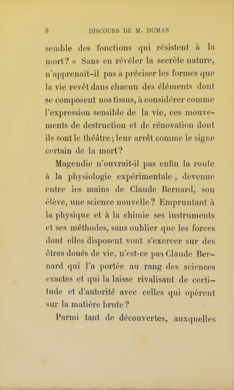 semble des fonctions qui résistent à la Dïort? » Sans en révéler la secrète nature, n'apprenait-il pas à préciser les formes que la vie revêt dans chacun des éléments dont se composent nos tissus, à considérer comme l'expression sensible de la vie, ces mouve- ments de destruction et de rénovation dont ils sont le théâtre ; leur arrêt comme le signe certain de la mort? Magendie n'ouvrait-il pas enfin la route à la physiologie expérimentale , devenue entre îes mains de Claude Bernard, son élève, une science nouvelle? Empruntant à la physique et à la chimie ses instruments et ses méthodes, sans oublier que les forces dont elles disposent vont s'exercer sur des êtres doués de vie, n'est-ce pas Claude Ber- nard qui l'a portée au rang des sciences exactes et qui la laisse rivalisant de certi- tude et d'autorité avec celles qui opèrent sur la matière brute? Parmi tant de découvertes, auxquelles