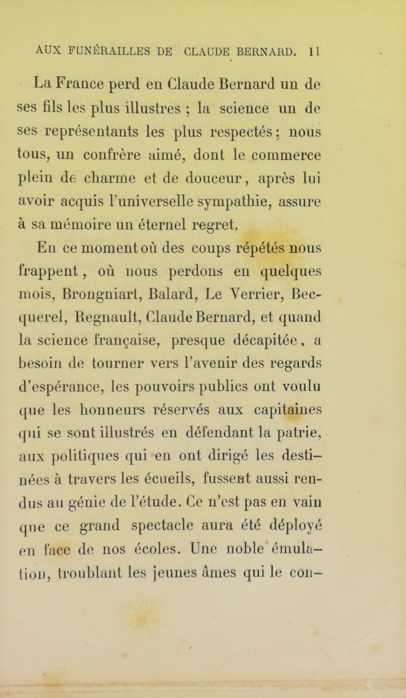 La France perd en Claude Bernard un de ses fils les plus illustres ; la science un de ses représentants les plus respectés : nous tous, un confrère aimé, dont le commerce plein de charme et de douceur, après lui avoir acquis l'universelle sympathie, assure à sa mémoire un éternel regret. En ce moment où des coups répétés nous frappent, où nous perdons en quelques mois, Brongniart, Balard, Le Verrier, Bec- querel, Begnault, Claude Bernard, et quand la science française, presque décapitée, a besoin de tourner vers l'avenir des regards d'espérance, les pouvoirs publics ont voulu que les honneurs réservés aux capitaines qui se sont illustrés en défendant la patrie, aux politiques qui en ont dirigé les desti- nées à travers les écueils, fussent aussi ren- dus au génie de l'étude. Ce n'est pas en vain que ce grand spectacle aura été déployé en face de nos écoles. Une noble émula- tion, troublant les jeunes âmes qui le cou-