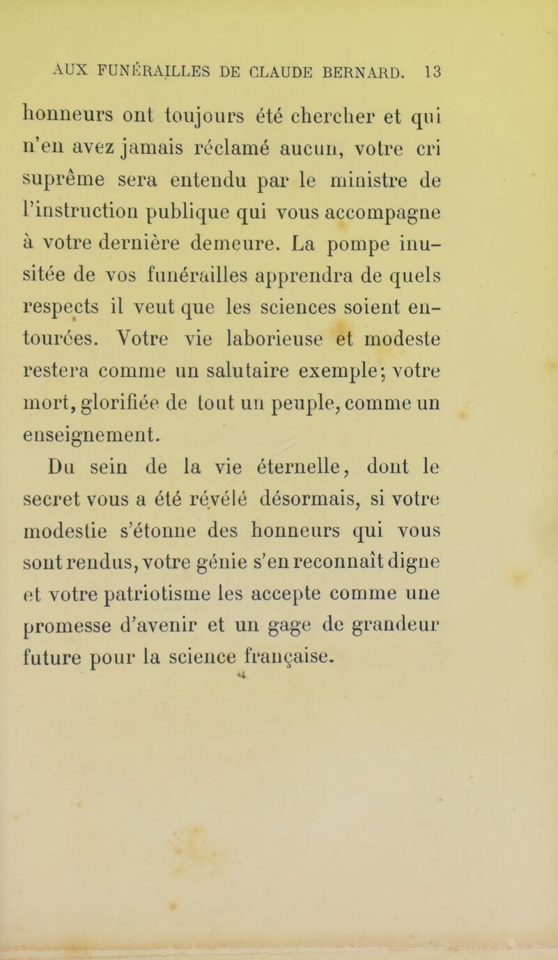 honneurs ont toujours été chercher et qui n'en avez jamais réclamé aucun, votre cri suprême sera entendu par le ministre de l'instruction publique qui vous accompagne à votre dernière demeure. La pompe inu- sitée de vos funérailles apprendra de quels respects il veut que les sciences soient en- tourées. Votre vie laborieuse et modeste restera comme un salutaire exemple; votre mort, glorifiée de tout un peuple, comme un enseignement. Du sein de la vie éternelle, dont le secret vous a été révélé désormais, si votre modestie s'étonne des honneurs qui vous sont rendus, votre génie s'en reconnaît digne et votre patriotisme les accepte comme une promesse d'avenir et un gage de grandeur future pour la science française.