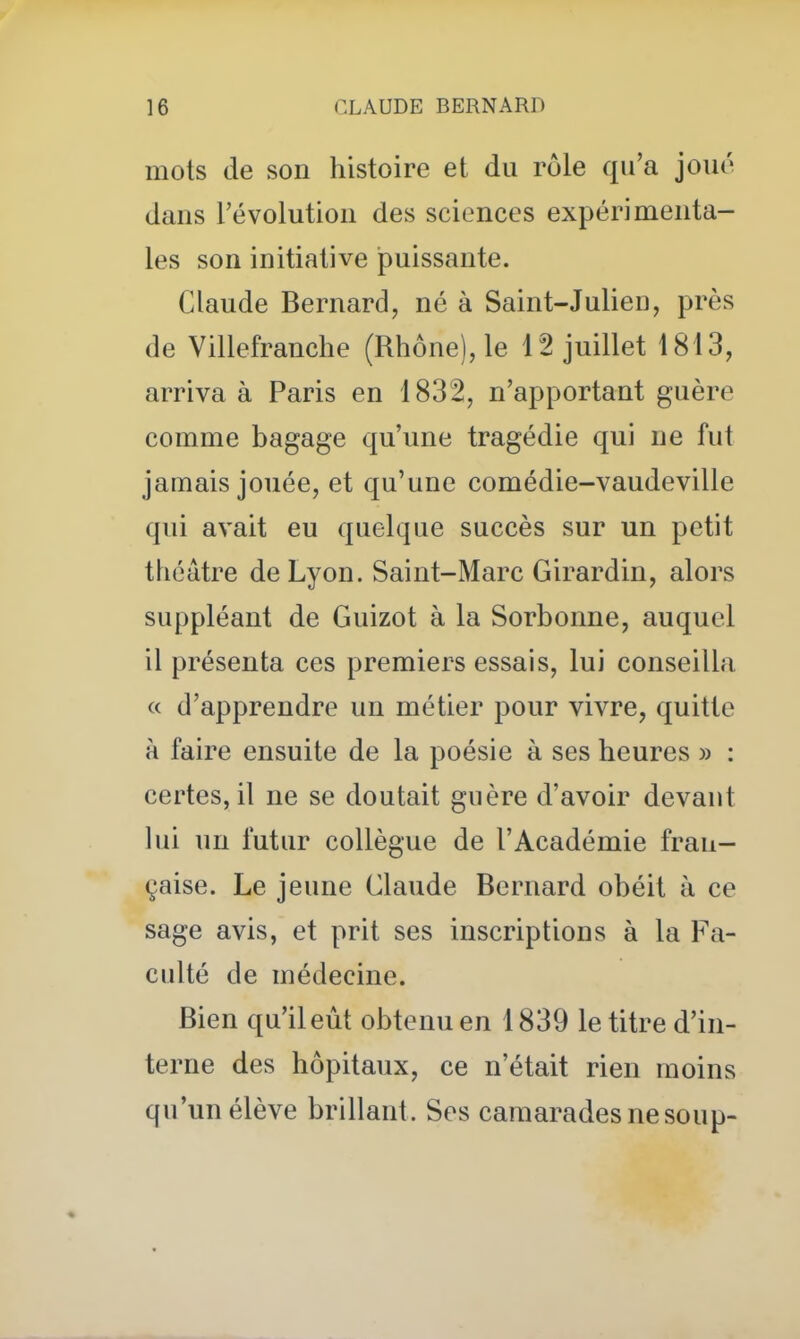 mots de son histoire et du rôle qu'a joué dans l'évolution des sciences expérimenta- les son initiative puissante. Claude Bernard, né à Saint-Julien, près de Villefranche (Rhône), le 12 juillet 1813, arriva à Paris en 1832, n'apportant guère comme bagage qu'une tragédie qui ne fut jamais jouée, et qu'une comédie-vaudeville qui avait eu quelque succès sur un petit théâtre de Lyon. Saint-Marc Girardin, alors suppléant de Guizot à la Sorbonne, auquel il présenta ces premiers essais, lui conseilla « d'apprendre un métier pour vivre, quitte à faire ensuite de la poésie à ses heures » : certes, il ne se doutait guère d'avoir devant lui un futur collègue de l'Académie fran- çaise. Le jeune Claude Bernard obéit à ce sage avis, et prit ses inscriptions à la Fa- culté de médecine. Bien qu'il eut obtenu en 1839 le titre d'in- terne des hôpitaux, ce n'était rien moins qu'un élève brillant. Ses camarades ne soup-