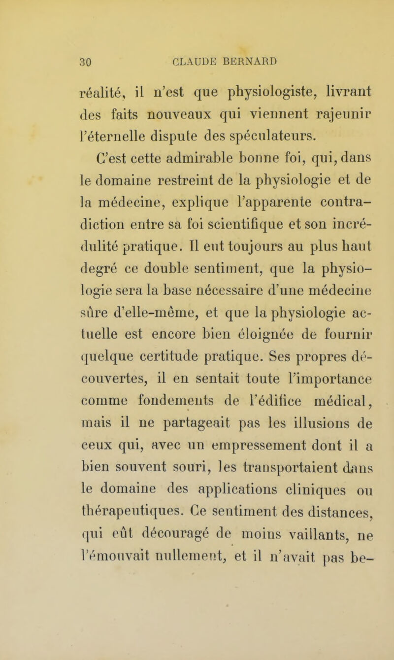 réalité, il n'est que physiologiste, livrant (les faits nouveaux qui viennent rajeunir l'éternelle dispute des spéculateurs. C'est cette admirable bonne foi, qui, dans le domaine restreint de la physiologie et de la médecine, explique l'apparente contra- diction entre sa foi scientifique et son incré- dulité pratique. Il eut toujours au plus haut degré ce double sentiment, que la physio- logie sera la base nécessaire d'une médecine sure d'elle-même, et que la physiologie ac- tuelle est encore bien éloignée de fournir quelque certitude pratique. Ses propres dé- couvertes, il en sentait toute l'importance comme fondements de l'édifice médical, mais il ne partageait pas les illusions de ceux qui, avec un empressement dont il a bien souvent souri, les transportaient dans le domaine des applications cliniques ou thérapeutiques. Ce sentiment des distances, qui eût découragé de moins vaillants, ne l'émouvait nullemeiît, et il n'avait pas be-