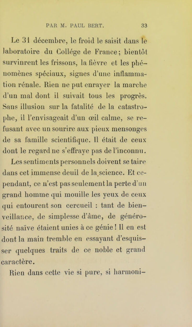 Le 31 décembre, le froid le saisit dans le laboratoire du Collège de France; bientôt survinrent les frissons, la fièvre et les phé- nomènes spéciaux, signes d'une inflamma- tion rénale. Rien ne put enrayer la marche d'un mal dont il suivait tous les progrès. Sans illusion sur la fatalité de la catastro- phe, il l'envisageait d'un œil calme, se re- fusant avec un sourire aux pieux mensonges de sa famille scientifique. Il était de ceux dont le regard ne s'effraye pas de l'inconnu. Les sentiments personnels doivent se taire dans cet immense deuil de la.science. Et ce- pendant, ce n'est pas seulement la perte d'un grand homme qui mouille les yeux de ceux qui entourent son cercueil : tant de bien- veillance, de simplesse d'âme, de généro- sité naïve étaient unies à ce génie ! Il en est dont la main tremble en essayant d'esquis- ser quelques traits de ce noble et grand caractère. Rien dans cette vie si pure, si harmoni-