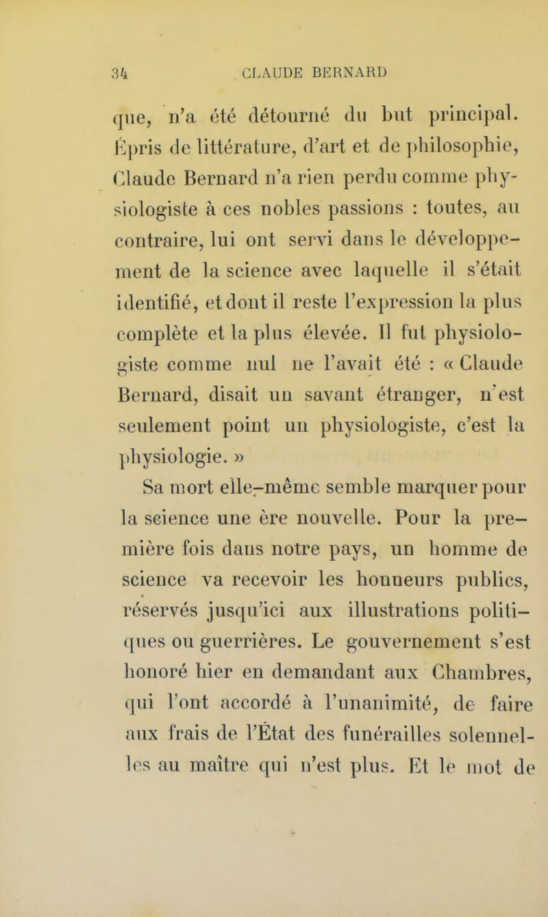 que, n'a été détourné du but principal. Épris <lc littérature, d'art et de philosophie, Claude Bernard n'a rien perdu comme phy- siologiste à ces nobles passions : toutes, au contraire, lui ont servi dans le développe- ment de la science avec laqiielle il s'était identifié, et dont il reste l'expression la plus complète et la plus élevée. 11 fut physiolo- giste comme nul ne l'avait été : « Claude Bernard, disait un savant étranger, n'est seulement point un physiologiste, c'est la physiologie. » Sa mort ellcrmême semble marquer pour la science une ère nouvelle. Pour la pre- mière fois dans notre pays, un homme de science va recevoir les honneurs publics, réservés jusqu'ici aux illustrations politi- ques ou guerrières. Le gouvernement s'est honoré hier en demandant aux Chambres, qui l'ont accordé à l'unanimité, de faire aux frais de l'État des funérailles solennel- les au maître qui n'est plus. Et le mot de