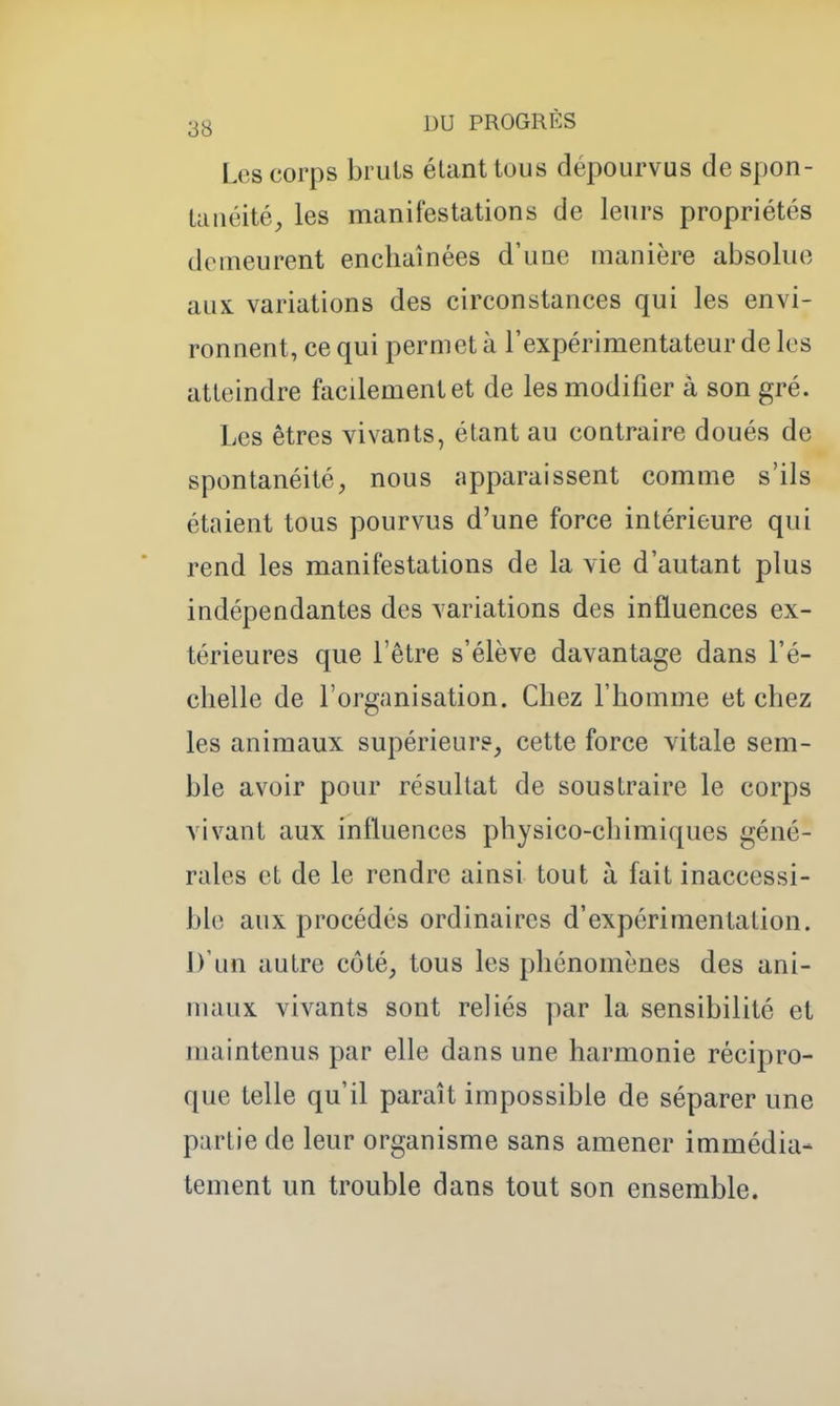 Les corps bruis étant tous dépourvus de spon- tanéité, les manifestations de leurs propriétés demeurent enchaînées d'une manière absolue aux variations des circonstances qui les envi- ronnent, ce qui permet à l'expérimentateur de les atteindre facilement et de les modifier à son gré. Les êtres vivants, étant au contraire doués de spontanéité, nous apparaissent comme s'ils étaient tous pourvus d'une force intérieure qui rend les manifestations de la vie d'autant plus indépendantes des variations des influences ex- térieures que l'être s'élève davantage dans l'é- chelle de l'organisation. Chez l'homme et chez les animaux supérieur?, cette force vitale sem- ble avoir pour résultat de soustraire le corps vivant aux influences physico-chimiques géné- rales et de le rendre ainsi tout à fait inaccessi- ble aux procédés ordinaires d'expérimentation. D'un autre côté, tous les phénomènes des ani- maux vivants sont reliés par la sensibilité et maintenus par elle dans une harmonie récipro- que telle qu'il paraît impossible de séparer une partie de leur organisme sans amener immédia- tement un trouble dans tout son ensemble.