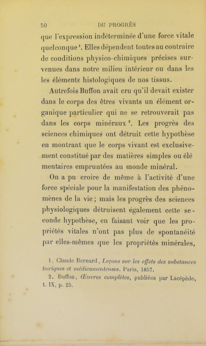 que l'expression indéterminée d'une force vitale quelconque Elles dépendent toutes au contraire de conditions physico-chimiques précises sur- venues dans notre milieu intérieur ou dans les les éléments histologiques de nos tissus. Autrefois Buffon avait cru qu'il devait exister dans le corps des êtres vivants un élément or- ganique particulier qui ne se retrouverait pas dans les corps minéraux ^ Les progrès des sciences chimiques ont détruit cette hypothèse en montrant que le corps vivant est exclusive- ment constitué par des matières simples ou élé mentaires empruntées au monde minéral. On a pu croire de même à l'activité d'une force spéciale pour la manifestation des pliéno- mènes de la vie ; mais les progrès des sciences physiologiques détruisent également cette se- conde hypothèse, en faisant voir que les pro- priétés vitales n'ont pas plus de spontanéité par elles-mêmes que les propriétés minérales, 1. Claude Bernard , Leçons sur les effets des substances toxiques et médicamenteuses. Paris, 1857. 2. Buffon, Œuvres complètes, publiées par Lacépède, t. IX, p. 25.