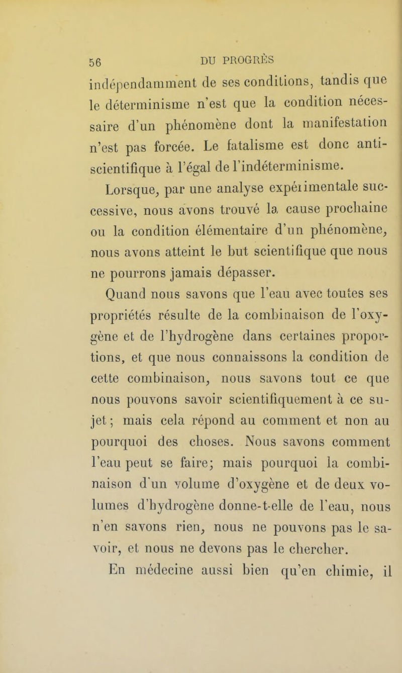 intlépcndamment de ses conditions, tandis que le déterminisme n'est que la condition néces- saire d'un phénomène dont la manifestation n'est pas forcée. Le fatalisme est donc anti- scientifique à l'égal de l'indéterminisme. Lorsque, par une analyse expéiimentale suc- cessive, nous avons trouvé la cause prochaine ou la condition élémentaire d'un phénomène, nous avons atteint le but scientifique que nous ne pourrons jamais dépasser. Quand nous savons que l'eau avec toutes ses propriétés résulte de la combinaison de l'oxy- gène et de l'hydrogène dans certaines propor- tions, et que nous connaissons la condition de cette combinaison, nous savons tout ce que nous pouvons savoir scientifiquement à ce su- jet ; mais cela répond au comment et non au pourquoi des choses. Nous savons comment l'eau peut se faire; mais pourquoi la combi- naison d un volume d'oxygène et de deux vo- lumes d'hydrogène donne-t-elle de l'eau, nous n'en savons rien, nous ne pouvons pas le sa- voir, et nous ne devons pas le chercher. En médecine aussi bien qu'en chimie, il