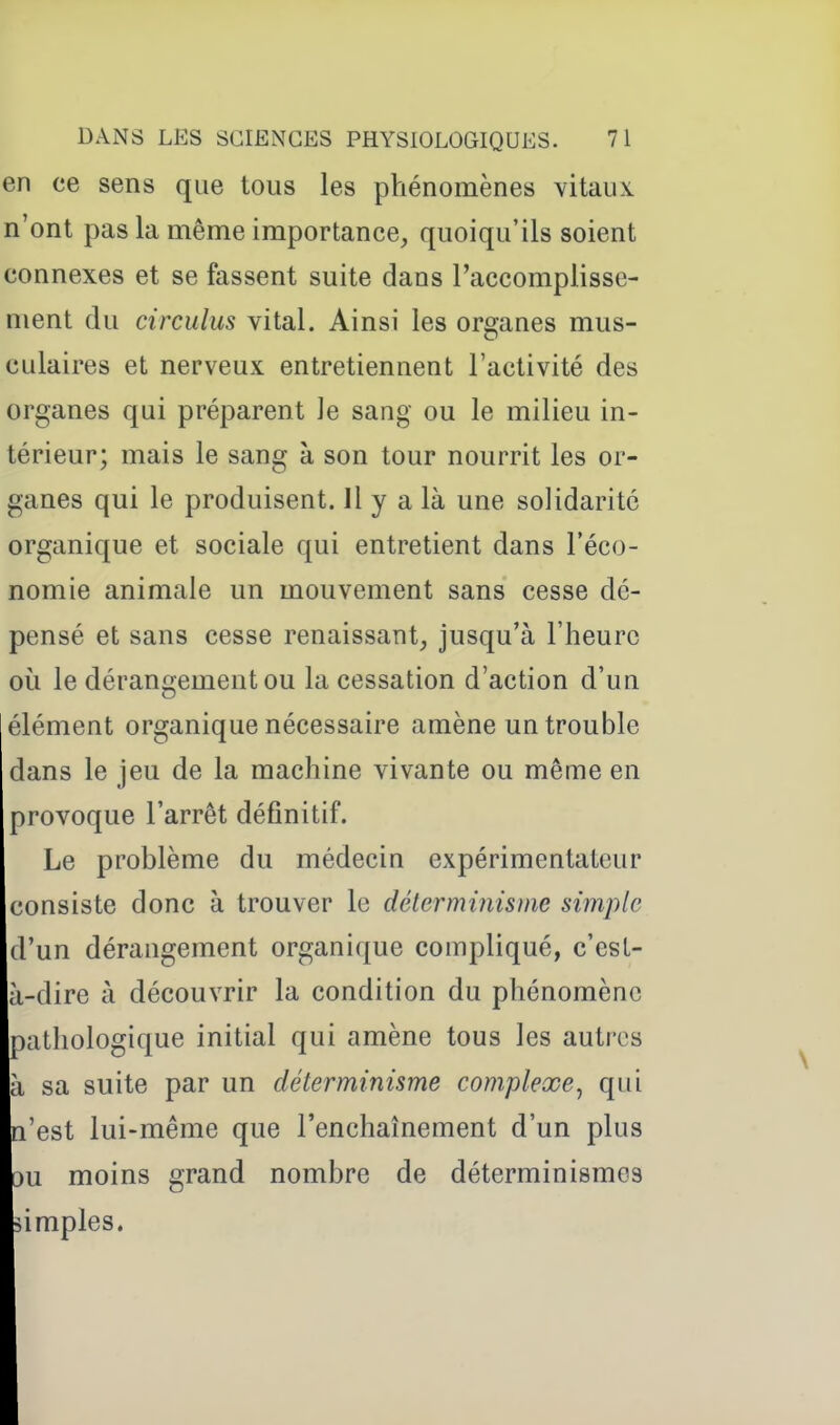 en ce sens que tous les phénomènes vitaux n'ont pas la même importance, quoiqu'ils soient connexes et se fassent suite dans l'accomplisse- ment du circulus vital. Ainsi les organes mus- culaires et nerveux entretiennent l'activité des organes qui préparent le sang ou le milieu in- térieur; mais le sang à son tour nourrit les or- ganes qui le produisent. Il y a là une solidarité organique et sociale qui entretient dans l'éco- nomie animale un mouvement sans cesse dé- pensé et sans cesse renaissant, jusqu'à l'heure où le dérangement ou la cessation d'action d'un élément organique nécessaire amène un trouble dans le jeu de la machine vivante ou même en provoque l'arrêt définitif. Le problème du médecin expérimentateur consiste donc à trouver le délerminismc simple d'un dérangement organique compliqué, c'est- à-dire à découvrir la condition du phénomène pathologique initial qui amène tous les autres à sa suite par un déterminisme complexe^ qui n'est lui-même que l'enchaînement d'un plus ou moins grand nombre de déterminismos simples.