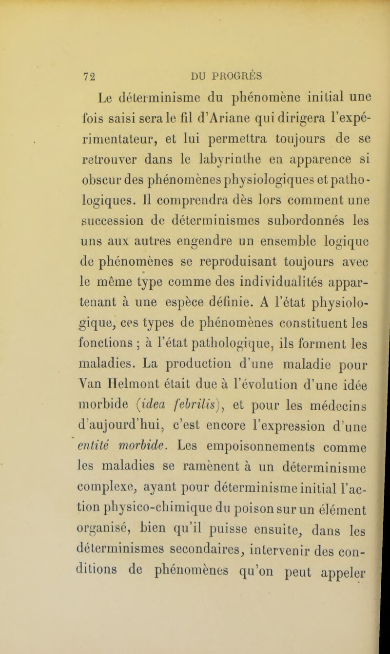 Le (léLerminisme du phénomène initial une fois saisi sera le fil d'Ariane qui dirigera l'expé- rimentateur, et lui permettra toujours de se retrouver dans le labyrinthe en apparence si obscur des phénomènes physiologiques et patho- logiques. Il comprendra dès lors comment une succession de déterminismes subordonnés les uns aux autres engendre un ensemble logique de phénomènes se reproduisant toujours avec le même type comme des individualités appar- tenant à une espèce définie. A l'état physiolo- gique, ces types de phénomènes constituent les fonctions ; à l'état pathologique, ils forment les maladies. La production d'une maladie pour Van Helmont était due à l'évolution d'une idée morbide (Jdea febrilis)^ et pour les médecins d'aujourd'hui, c'est encore l'expression d'une entité morbide. Les empoisonnements comme les maladies se ramènent à un déterminisme complexe, ayant pour déterminisme initial l'ac- tion physico-chimique du poison sur un élément organisé, bien qu'il puisse ensuite, dans les déterminismes secondaires, intervenir des con- ditions de phénomènes qu'on peut appeler