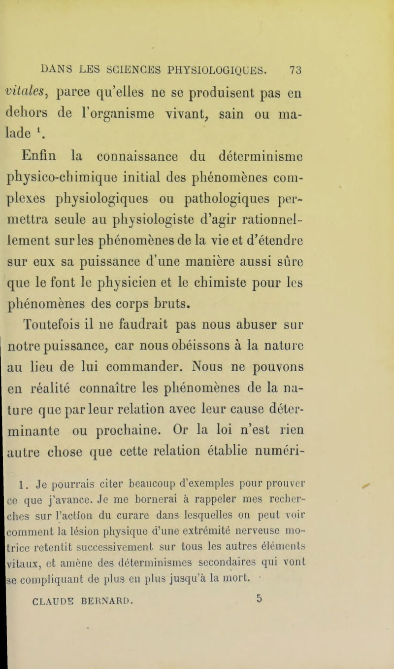 ■vilalcs, parce qu'elles ne se produisent pas en dehors de l'organisme vivant, sain ou ma- lade \ Enfin la connaissance du déterminisme physico-chimique initial des phénomènes com- plexes physiologiques ou pathologiques per- mettra seule au physiologiste d'agir rationnel- lement sur les phénomènes de la vie et d'étendre sur eux sa puissance d'une manière aussi sûre que le font le physicien et le chimiste pour les phénomènes des corps bruts. Toutefois il ne faudrait pas nous abuser sur notre puissance, car nous obéissons à la nature au lieu de lui commander. Nous ne pouvons en réalité connaître les phénomènes de la na- ture que parleur relation avec leur cause déter- minante ou prochaine. Or la loi n'est rien autre chose que cette relation établie numéri- 1, Je pourrais citer beaucoup d'exemples pour prouver ^ ce que j'avance. Je me bornerai à rappeler mes recher- ches sur l'acUon du curare dans lesquelles on peut voir comment la lésion physique d'une extrémité nerveuse mo- trice retentit successivement sur tous les autres éléments vitaux, et amène des déterminismes secondaires qui vont se compliquant de plus en plus jusqu'à la mort. ■ CLAUDE BERNARD. 5