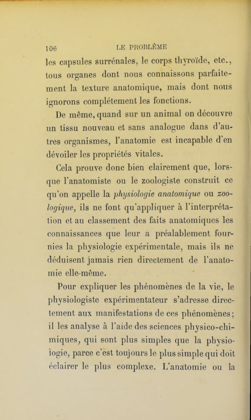 les capsules surrénales, le corps thyroïde, etc., tous organes dont nous connaissons parfaite- ment la texture anatomique, mais dont nous ignorons complètement les fonctions. De même, quand sur un animal on découvre un tissu nouveau et sans analogue dans d'au- tres organismes, l'anatomie est incapable d'en dévoiler les propriétés vitales. Cela prouve donc bien clairement que, lors- que l'anatomiste ou le zoologiste construit ce qu'on appelle la physiologie anatomique ou zoo- logiqne, ils ne font qu'appliquer à l'interpréta- tion et au classement des faits anatomiques les connaissances que leur a préalablement four- nies la physiologie expérimentale, mais ils ne déduisent jamais rien directement de l'anato- mie elle-même. Pour expliquer les phénomènes de la vie, le physiologiste expérimentateur s'adresse direc- tement aux manifestations de ces phénomènes; il les analyse à l'aide des sciences physico-chi- miques, qui sont plus simples que la physio- logie, parce c'est toujours le plus simple qui doit éclairer le plus complexe. L'anatomie ou la