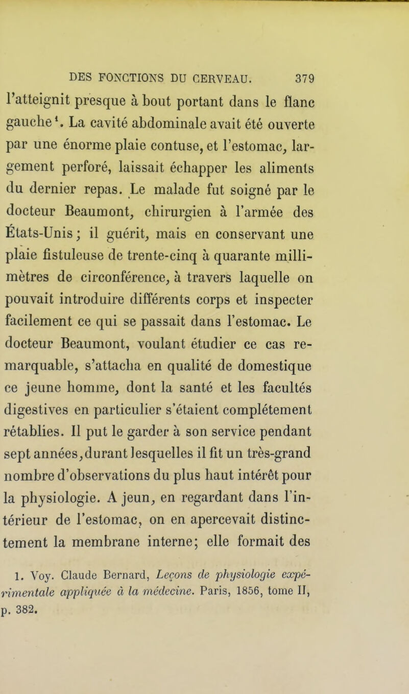 l'atteignit presque à bout portant dans le flanc gauche*. La cavité abdominale avait été ouverte par une énorme plaie contuse, et l'estomac, lar- gement perforé, laissait échapper les aliments du dernier repas. Le malade fut soigné par le docteur Beaumont, chirurgien à l'armée des États-Unis ; il guérit, mais en conservant une plaie fistuleuse de trente-cinq à quarante milli- mètres de circonférence, à travers laquelle on pouvait introduire différents corps et inspecter facilement ce qui se passait dans l'estomac. Le docteur Beaumont, voulant étudier ce cas re- marquable, s'attacha en qualité de domestique ce jeune homme, dont la santé et les facultés digestives en particulier s'étaient complètement rétablies. Il put le garder à son service pendant sept années,durant lesquelles il fit un très-grand nombre d'observations du plus haut intérêt pour la physiologie. A jeun, en regardant dans l'in- térieur de l'estomac, on en apercevait distinc- tement la membrane interne; elle formait des 1. Voy. Claude Bernard, Leçons de physiologie expé- rimentale appliquée à la médecine. Paris, 1856, tome II, p. 382.