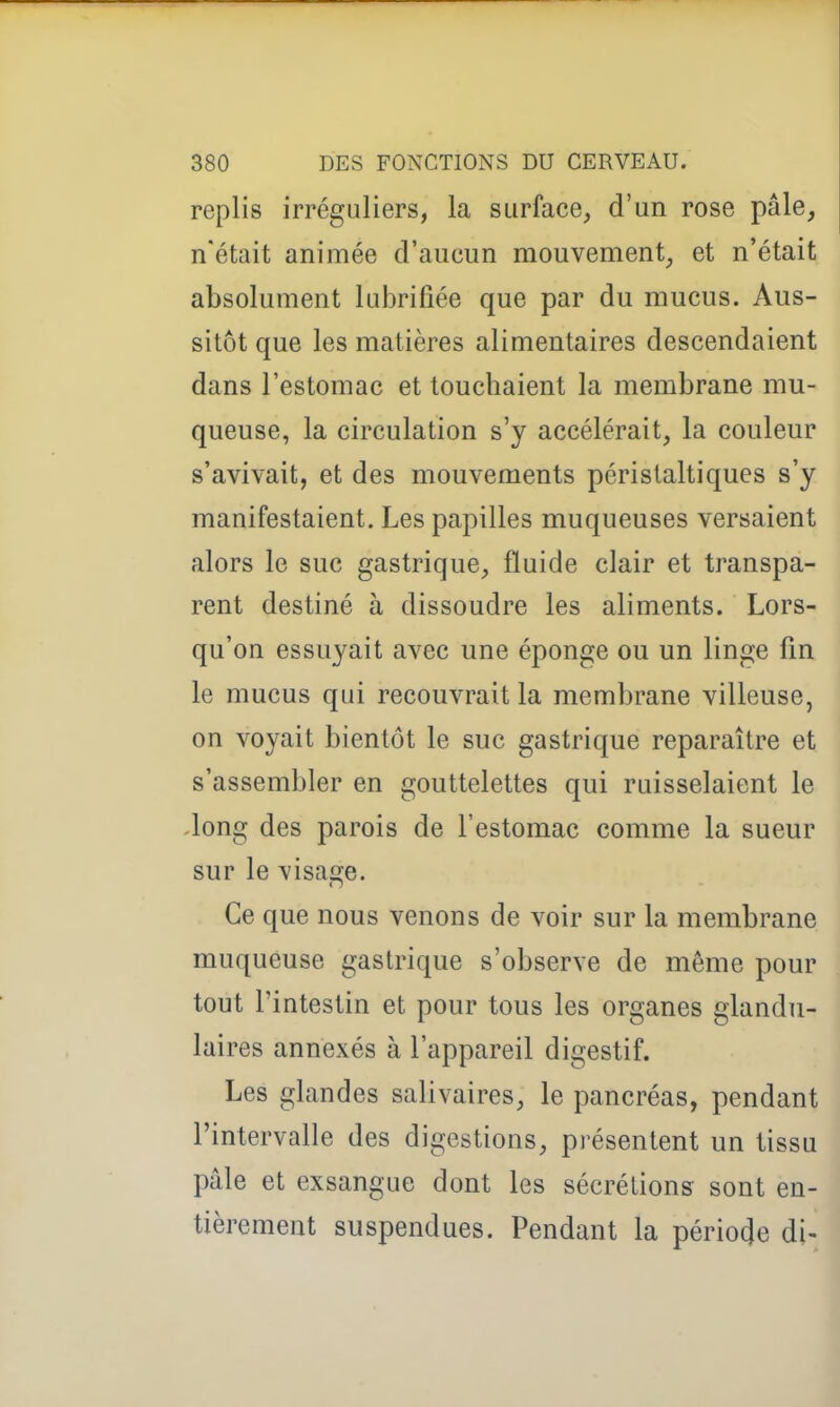 replis irréguliers, la surface, d'un rose pâle, n'était animée d'aucun mouvement, et n'était absolument lubrifiée que par du mucus. Aus- sitôt que les matières alimentaires descendaient dans l'estomac et toucbaient la membrane mu- queuse, la circulation s'y accélérait, la couleur s'avivait, et des mouvements péristaltiques s'y manifestaient. Les papilles muqueuses versaient alors le suc gastrique, fluide clair et transpa- rent destiné à dissoudre les aliments. Lors- qu'on essuyait avec une éponge ou un linge fin le mucus qui recouvrait la membrane villeuse, on voyait bientôt le suc gastrique reparaître et s'assembler en gouttelettes qui ruisselaient le -long des parois de l'estomac comme la sueur sur le \'isa2;e. Ce que nous venons de voir sur la membrane muqueuse gastrique s'observe de même pour tout l'intestin et pour tous les organes glandu- laires annexés à l'appareil digestif. Les glandes salivaires, le pancréas, pendant l'intervalle des digestions, présentent un tissu pâle et exsangue dont les sécrétions sont en- tièrement suspendues. Pendant la période di-