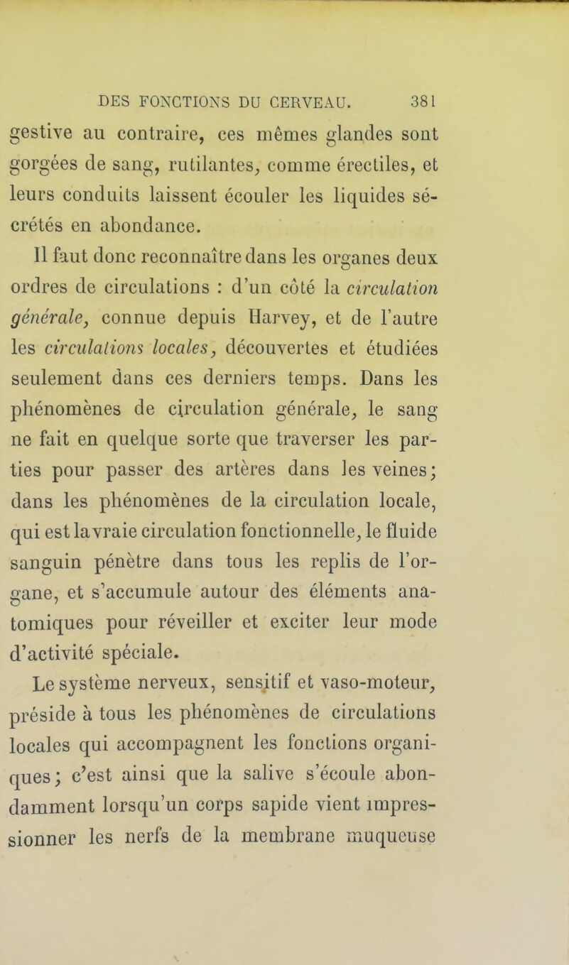 gestive au contraire, ces mêmes glamles sont gorgées de sang, rutilantes^ comme érectiles, et leurs conduits laissent écouler les liquides sé- crétés en abondance. Il faut donc reconnaître dans les organes deux ordres de circulations : d'un côté la circulation générale^ connue depuis Harvey, et de l'autre les circulatiom locales, découvertes et étudiées seulement dans ces derniers temps. Dans les phénomènes de circulation générale, le sang ne fait en quelque sorte que traverser les par- ties pour passer des artères dans les veines; dans les phénomènes de la circulation locale, qui est la vraie circulation fonctionnelle, le fluide sanguin pénètre dans tous les replis de l'or- gane, et s'accumule autour des éléments ana- tomiques pour réveiller et exciter leur mode d'activité spéciale. Le système nerveux, sensitif et vaso-moteur, préside à tous les phénomènes de circulations locales qui accompagnent les fonctions organi- ques; c'est ainsi que la salive s'écoule abon- damment lorsqu'un corps sapide vient impres- sionner les nerfs de la membrane muqueuse