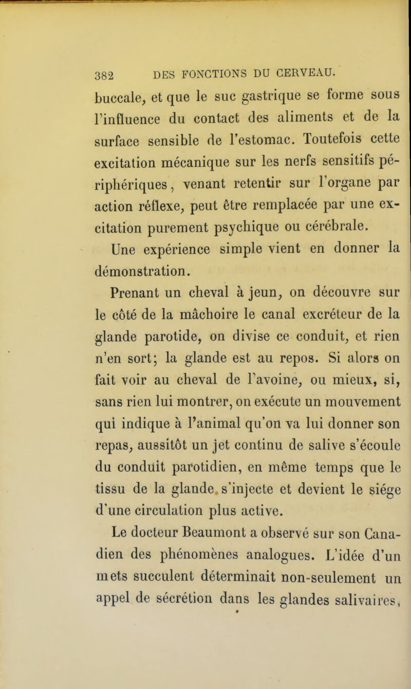 buccale, et que le suc gastrique se forme sous Finfluence du contact des aliments et de la surface sensible de l'estomac. Toutefois cette excitation mécanique sur les nerfs sensitifs pé- riphériques, venant retentir sur l'organe par action réflexe, peut être remplacée par une ex- citation purement psychique ou cérébrale. Une expérience simple vient en donner la démonstration. Prenant un cheval à jeun, on découvre sur le côté de la mâchoire le canal excréteur de la glande parotide, on divise ce conduit, et rien n'en sort; la glande est au repos. Si alors on fait voir au cheval de Tavoine, ou mieux, si, sans rien lui montrer, on exécute un mouvement qui indique à l'animal qu'on va lui donner son repas, aussitôt un jet continu de salive s'écoule du conduit parotidien, en même temps que le tissu de la glande s'injecte et devient le siège d'une circulation plus active. Le docteur Beaumont a observé sur son Cana- dien des phénomènes analogues. L'idée d'un mets succulent déterminait non-seulement un appel de sécrétion dans les glandes salivaires,