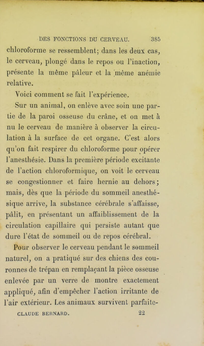 chloroforme se ressemblent; dans les deux cas, le cerveau, plongé dans le repos ou l'inaction, présente la même prdeur et la 'même anémie relative. Voici comment se fait l'expérience. Sur un animal, on enlève avec soin une par- tie de la paroi osseuse du crâne, et on met à nu le cerveau de manière à observer la circu- lation à la surface de cet organe. C'est alors qu'on fait respirer du chloroforme pour opérer l'anesthésie. Dans la première période excitante de l'action chloroformique, on voit le cerveau se congestionner et faire hernie au dehors; mais, dès que la période du sommeil anesthé- sique arrive, la substance cérébrale s'affaisse, pâlit, en présentant un affaiblissement de la circulation capillaire qui persiste autant que dure l'état de sommeil ou de repos cérébral. Pour observer le cerveau pendant le sommeil naturel, on a pratiqué sur des chiens des cou- ronnes de trépan en remplaçant la pièce osseuse enlevée par un verre de montre exactement appliqué, afin d'empêcher l'action irritante de l'air extérieur. Les animaux survivent parfaitc- CLAUDE BERNARD. 22