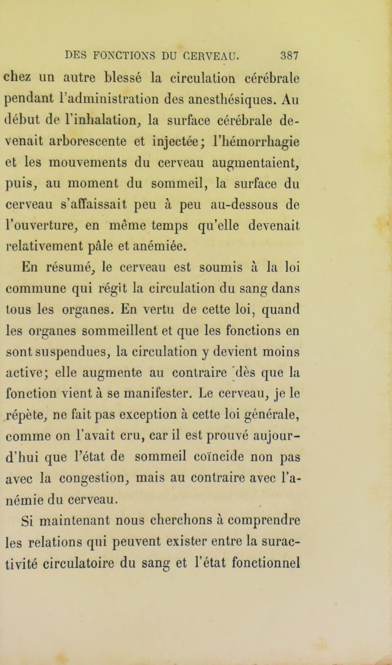 chez un autre blessé la circulation cérébrale pendant l'administration des anestliésiques. Au début de l'inhalation^ la surface cérébrale de- venait arborescente et injectée; l'hémorrhagie et les mouvements du cerveau augmentaient, puis, au moment du sommeil, la surface du cerveau s'affaissait peu à peu au-dessous de l'ouverture, en même temps qu'elle devenait relativement pâle et anémiée. En résumé, le cerveau est soumis à la loi commune qui régit la circulation du sang dans tous les organes. En vertu de cette loi, quand les organes sommeillent et que les fonctions en sont suspendues, la circulation y devient moins active; elle augmente au contraire dès que la fonction vient à se manifester. Le cerveau, je le répète, ne fait pas exception à cette loi générale, comme on l'avait cru, car il est prouvé aujour- d'hui que l'état de sommeil coïncide non pas avec la congestion, mais au contraire avec l'a- némie du cerveau. Si maintenant nous cherchons à comprendre les relations qui peuvent exister entre la surac- tivité circulatoire du sang et l'état fonctionnel