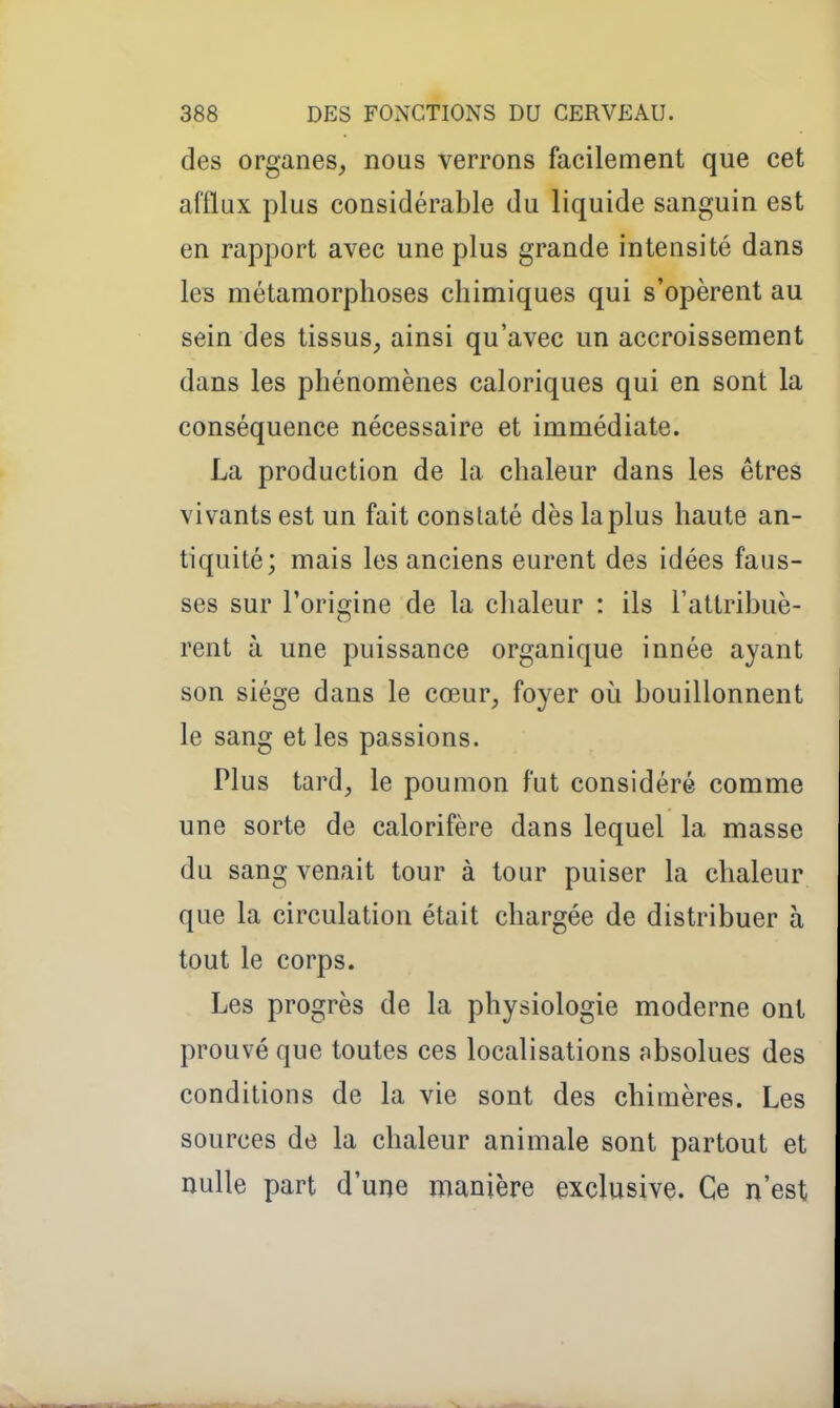 des organes, nous verrons facilement que cet afflux plus considérable du liquide sanguin est en rapport avec une plus grande intensité dans les métamorphoses chimiques qui s'opèrent au sein des tissus, ainsi qu'avec un accroissement dans les phénomènes caloriques qui en sont la conséquence nécessaire et immédiate. La production de la chaleur dans les êtres vivants est un fait constaté dès la plus haute an- tiquité; mais les anciens eurent des idées faus- ses sur roric;ine de la chaleur : ils l'attribué- rent à une puissance organique innée ayant son siège dans le cœur, foyer où bouillonnent le sang et les passions. Plus tard, le poumon fut considéré comme une sorte de calorifère dans lequel la masse du sang venait tour à tour puiser la chaleur que la circulation était chargée de distribuer à tout le corps. Les progrès de la physiologie moderne ont prouvé que toutes ces localisations absolues des conditions de la vie sont des chimères. Les sources de la chaleur animale sont partout et nulle part d'une manière exclusive. Ce n'est