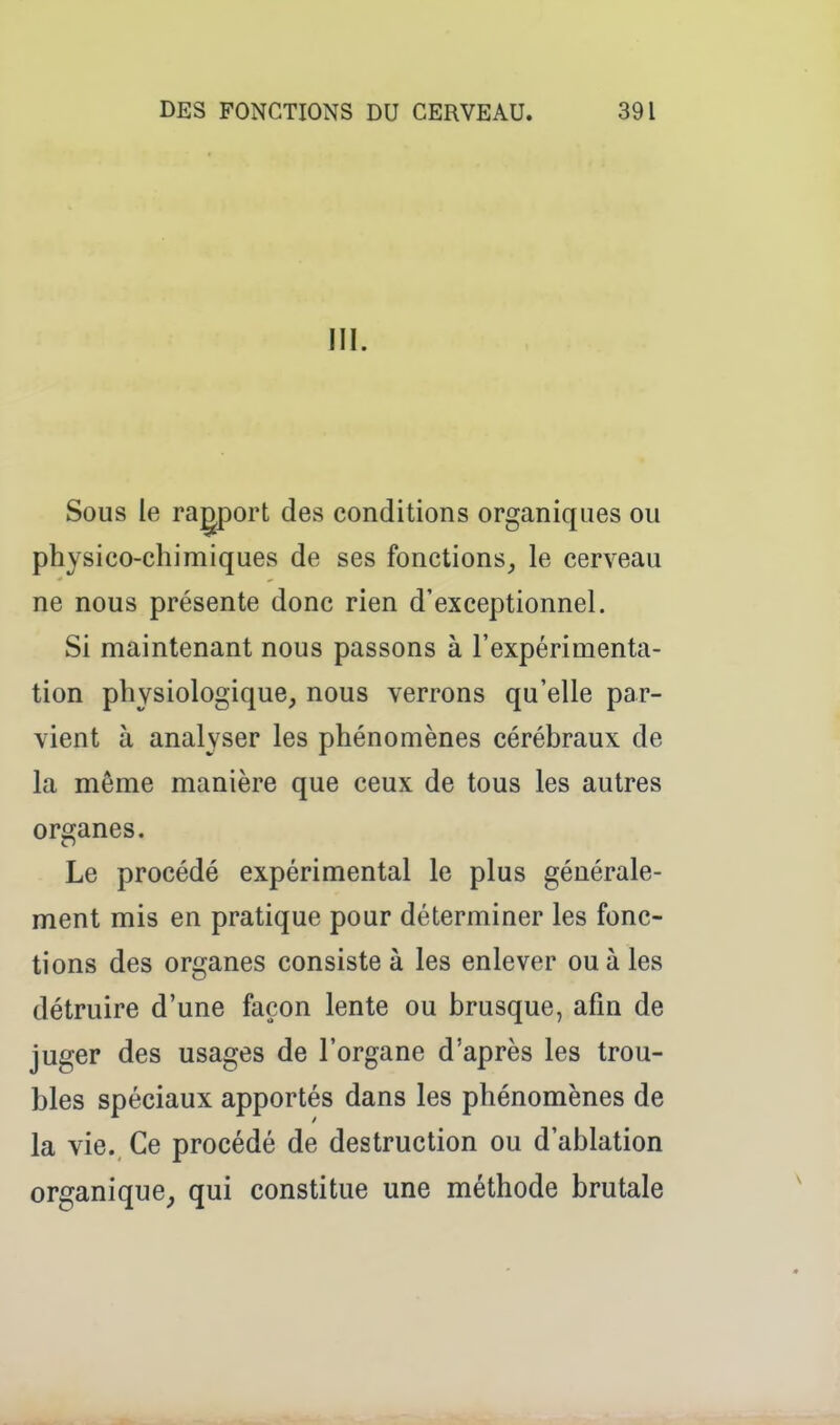III. Sous le ragport des conditions organiques ou physico-chimiques de ses fonctions^ le cerveau ne nous présente donc rien d'exceptionnel. Si maintenant nous passons à l'expérimenta- tion physiologique, nous verrons qu'elle par- vient à analyser les phénomènes cérébraux de la même manière que ceux de tous les autres organes. Le procédé expérimental le plus générale- ment mis en pratique pour déterminer les fonc- tions des organes consiste à les enlever ou à les détruire d'une façon lente ou brusque, afin de juger des usages de l'organe d'après les trou- bles spéciaux apportés dans les phénomènes de la vie. Ce procédé de destruction ou d'ablation organique^ qui constitue une méthode brutale