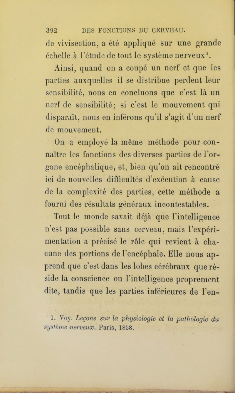 de vivisection, a élé appliqué sur une grande échelle à l'étude de tout le système nerveux^ Ainsi, quand on a coupé un nerf et que les parties auxquelles il se distribue perdent leur sensibilité, nous en concluons que c'est là un nerf de sensibilité; si c'est le mouvement qui disparaît, nous en inférons qu'il s'agit d'un nerf de mouvement. On a employé la même méthode pour con- naître les fonctions des diverses parties de l'or- gane encéphalique, et, bien qu'on ait rencontré ici de nouvelles difficultés d'exécution à cause de la complexité des parties, cette méthode a fourni des résultats généraux incontestables. Tout le monde savait déjà que l'intelligence n'est pas possible sans cerveau, mais l'expéri- mentation a précisé le rôle qui revient à cha- cune des portions de l'encéphale. Elle nous ap- prend que c'est dans les lobes cérébraux que ré- side la conscience ou l'intelligence proprement dite, tandis que les parties inférieures de l'en- 1. Voy. Leçons sur la physiologie et la pathologie du système neigeux. Paris, 1858.