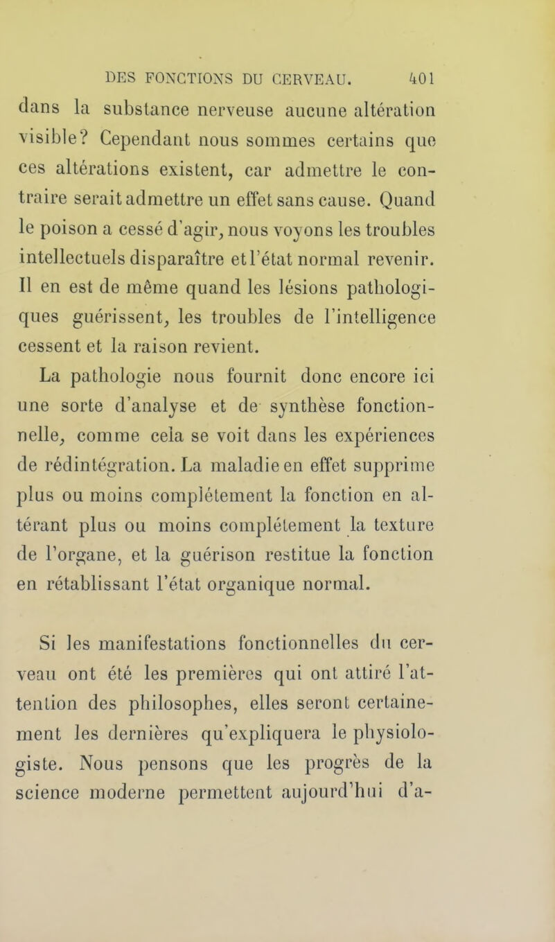 dans la substance nerveuse aucune altération visible? Cependant nous sommes certains que ces altérations existent, car admettre le con- traire serait admettre un effet sans cause. Quand le poison a cessé d'agir, nous voyons les troubles intellectuels disparaître et l'état normal revenir. Il en est de même quand les lésions pathologi- ques guérissent, les troubles de l'intelligence cessent et la raison revient. La pathologie nous fournit donc encore ici une sorte d'analyse et de synthèse fonction- nelle, comme cela se voit dans les expériences de rédintégration. La maladie en effet supprime plus ou moins complètement la fonction en al- térant plus ou moins complètement la texture de Torgane, et la guérison restitue la fonction en rétablissant l'état organique normal. Si les manifestations fonctionnelles du cer- veau ont été les premières qui ont attiré l'at- tention des philosophes, elles seront certaine- ment les dernières qu'expliquera le physiolo- giste. Nous pensons que les progrès de la science moderne permettent aujourd'hui d'à-