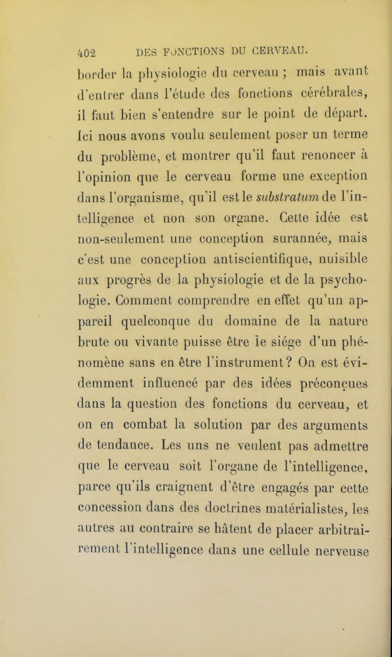 border la pliysiologie du cerveau ; mais avant d'entrer dans l'étude des fonctions cérébrales, il faut bien s'entendre sur le point de départ. Ici nous avons voulu seulement poser un terme du problème, et montrer qu'il faut renoncer à l'opinion que le cerveau forme une exception dans l'orf^anisme, qu'il est le substratumde l'in- telligence et non son organe. Cette idée est non-seulement une conception surannée;, mais c'est une conception antiscientifique, nuisible aux progrès de la physiologie et de la psycho- logie. Comment comprendre en effet qu'un ap- pareil quelconque du domaine de la nature brute ou vivante puisse être le siège d'un phé- nomène sans en être l'instrument? On est évi- demment influencé par des idées préconçues dans la question des fonctions du cerveau, et on en combat la solution par des arguments de tendance. Les uns ne veulent pas admettre que le cerveau soit l'organe de l'intelligence, parce qu'ils craignent d'être engagés par cette concession dans des doctrines matérialistes, les autres au contraire se hâtent de placer arbitrai- rement l'intelligence dans une cellule nerveuse