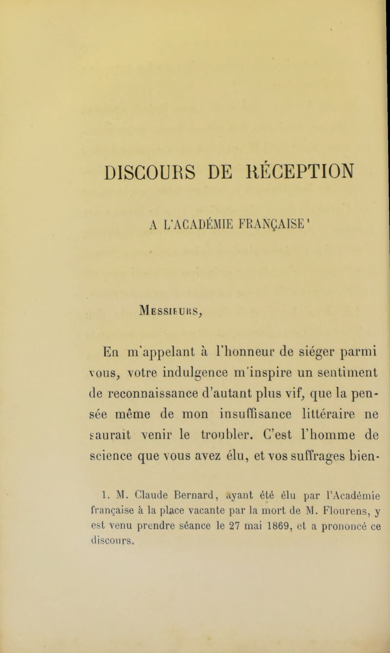 DISCOURS DE RÉCEPTION A L'ACADÉMIE FRANÇAISE' Messifuiss, En m'appelant à l'honneur de siéger parmi vous, YOtre indulgence m'inspire un sentiment de reconnaissance d'autant plus vif, que la pen- sée même de mon insuffisance littéraire ne saurait venir le troubler. C'est l'homme de science que vous avez élu, et vos suffrages bien- 1. M. Claude Bernard, ayant été élu par l'Académie française à la place vacante par la mort de M. Flourens, y est venu prendre séance le 27 mai 1869, et a prononcé ce discours.