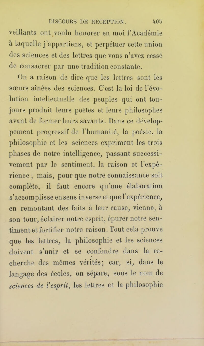 veillants ont voulu honorer en moi TAcadémie à laquelle j'appartiens, et perpétuer cette union des sciences et des lettres que vous n'avez cessé de consacrer par une tradition constante. On a raison de dire que les lettres sont les sœurs aînées des sciences. C'est la loi de l'évo- lution intellectuelle des peuples qui ont tou- jours produit leurs poètes et leurs philosophes avant de former leurs savants. Dans ce dévelop- pement progressif de l'humanité, la poésie, la philosophie et les sciences expriment les trois phases de notre intelligence, passant successi- vement par le sentiment, la raison et l'expé- rience ; mais, pour que notre connaissance soit complète, il faut encore qu'une élaboration s'accomplisse en sens inverse et que l'expérience, en remontant des faits à leur cause, vienne, à son tour, éclairer notre esprit, épurer notre sen- timent et fortifier notre raison. Tout cela prouve que les lettres, la philosophie et les sciences doivent s'unir et se confondre dans la re- cherche des mêmes vérités; car, si, dans le langage des écoles, on sépare, sous le nom de sciences de Vesprit^ les lettres et la philosophie