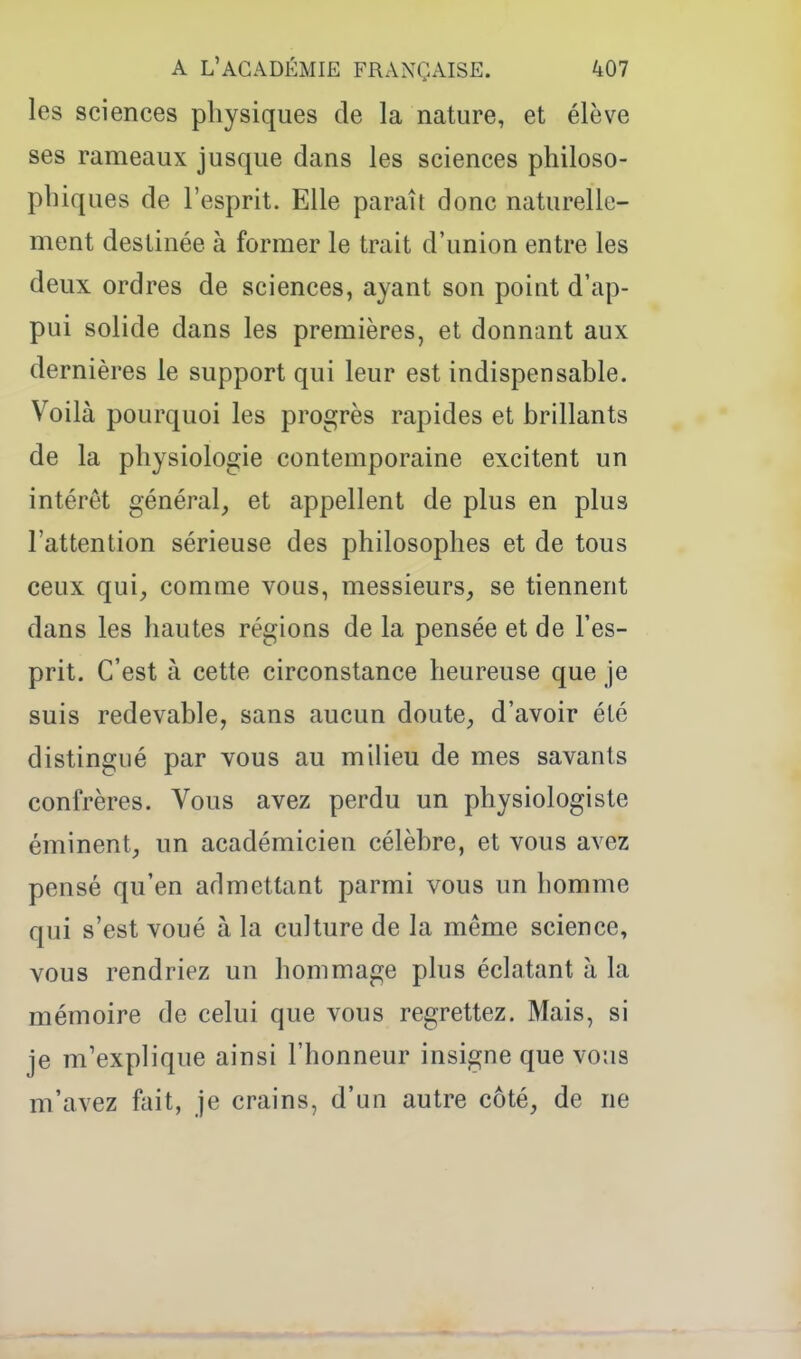 les sciences physiques de la nature, et élève ses rameaux jusque dans les sciences philoso- phiques de l'esprit. Elle paraît donc naturelle- ment destinée à former le trait d'union entre les deux ordres de sciences, ayant son poiut d'ap- pui solide dans les premières, et donnant aux dernières le support qui leur est indispensable. Voilà pourquoi les progrès rapides et brillants de la physiologie contemporaine excitent un intérêt général, et appellent de plus en plus l'attention sérieuse des philosophes et de tous ceux qui, comme vous, messieurs, se tiennent dans les hautes régions de la pensée et de l'es- prit. C'est à cette circonstance heureuse que je suis redevable, sans aucun doute, d'avoir été distingué par vous au milieu de mes savants confrères. Vous avez perdu un physiologiste éminent, un académicien célèbre, et vous avez pensé qu'en admettant parmi vous un homme qui s'est voué à la culture de la même science, vous rendriez un hommage plus éclatant à la mémoire de celui que vous regrettez. Mais, si je m'explique ainsi l'honneur insigne que vous m'avez fait, je crains, d'un autre côté, de ne