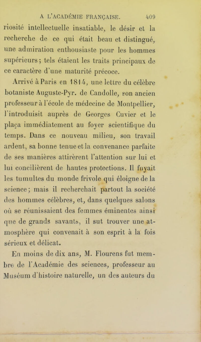 riosité intellectuelle insatiable, le désir et lu recherche de ce qui était beau et distingué, une admiration enthousiaste pour les hommes supérieurs; tels étaient les traits principaux de ce caractère d'une maturité précoce. Arrivé à Paris en 1814, une lettre du célèbre botaniste Auguste-Pyr. de Candolle, son ancien professeur à l'école de médecine de Montpellier, l'introduisit auprès de Georges Cuvier et le plaça immédiatement au foyer scientifique du temps. Dans ce nouveau milieu, son travail ardent, sa bonne tenue et la convenance parfaite de ses manières attirèrent l'attention sur lui et lui concilièrent de hautes protections. Il fuyait les tumultes du monde frivole qui éloigne de la science; mais il recherchait partout la société des hommes célèbres, et, dans quelques salons où se réunissaient des femmes éminentes ainsi que de grands savant», il sut trouver une at- mosphère qui convenait à son esprit à la fois sérieux et délicat. En moins de dix ans, M. Flourens fut mem- bre de l'Académie des sciences, professeur au Muséum d'histoire naturelle, un des auteurs du