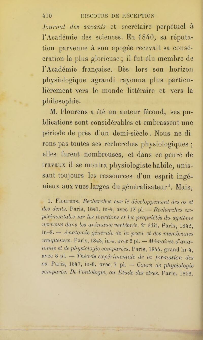 Journal des savants et secrétaire perpétuel à l'Académie des sciences. En 1840, sa réputa- tion parvenue à son apogée recevait sa consé- cration la plus glorieuse ; il fut élu membre de TAcadémie française. Dès lors son horizon physiologique agrandi rayonna plus particu- lièrement vers le monde littéraire et vers la philosophie. M. Flourens a été un auteur fécond, ses pu- blications sont considérables et embrassent une période de près d'un demi-siècle. Nous ne di rons pas toutes ses recherches physiologiques ; elles furent nombreuses, et dans ce genre de travaux il se montra physiologiste habile, unis- sant toujours les ressources d'un esprit ingé- nieux aux vues larges du généralisateurMais, 1. Flourens, Recherches sur le développement des os et des dents. Paris, 1841. in-4, avec 12 pl. — Recherches eœ- périmentales sur les fonctions et les propiHétés du système nerveux dans les animaux vertébrés. 2' édit. Paris, 1842, in-8. — Anatomie générale de la peau et des membranes muqueuses. Paris, 1843, in-4, avec 6 pl. — Mémoires d'ana- tomie et de physiologie comparées. Paris, 1844, grand in- 4, avec 8 pl. — Théorie expérimentale de la formation des os. Paris, 1847, in-8, avec 7 pl. — Cours de physiologie comparée. De Vontologie, ou Etude des êtres. Paris, 1856.