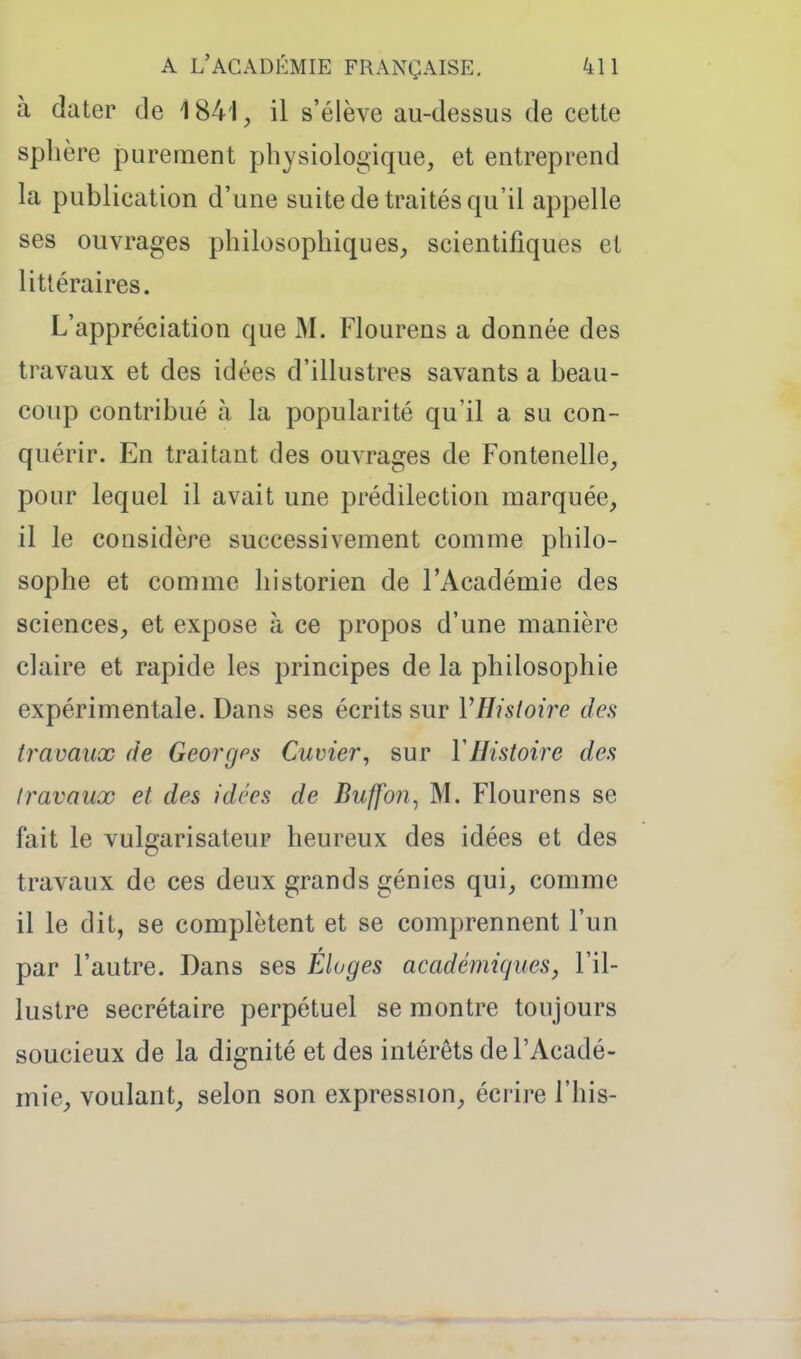 à dater de 1841, il s'élève au-dessus de cette sphère purement physiologique, et entreprend la publication d'une suite de traités qu'il appelle ses ouvrages philosophiques, scientifiques et littéraires. L'appréciation que M. Flourens a donnée des travaux et des idées d'illustres savants a beau- coup contribué à la popularité qu'il a su con- quérir. En traitant des ouvrages de Fontenelle, pour lequel il avait une prédilection marquée, il le considère successivement comme philo- sophe et comme historien de l'Académie des sciences, et expose à ce propos d'une manière claire et rapide les principes de la philosophie expérimentale. Dans ses écrits sur VHistoire des travaux fie Georges Cuvier, sur VHistoire des travaux et des idées de Buffon^ M. Flourens se fait le vulgarisateur heureux des idées et des travaux de ces deux grands génies qui, comme il le dit, se complètent et se comprennent l'un par l'autre. Dans ses Éloges académiques, l'il- lustre secrétaire perpétuel se montre toujours soucieux de la dignité et des intérêts de l'Acadé- mie, voulant, selon son expression, écrire l'his-