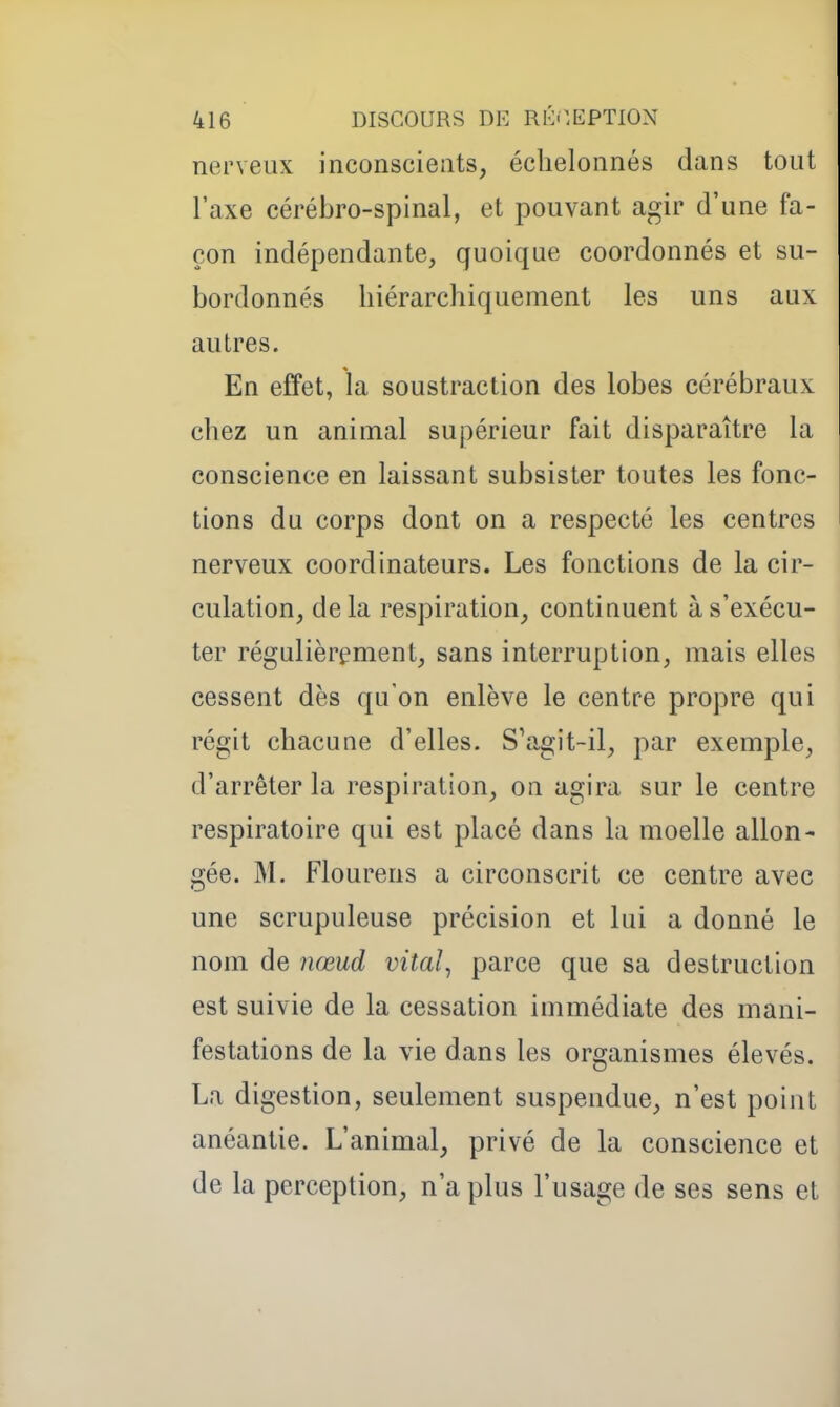 nerveux inconscients, échelonnés dans tout l'axe cérébro-spinal, et pouvant agir d'une fa- çon indépendante, quoique coordonnés et su- bordonnés hiérarchiquement les uns aux autres. En effet, la soustraction des lobes cérébraux chez un animal supérieur fait disparaître la conscience en laissant subsister toutes les fonc- tions du corps dont on a respecté les centres nerveux coordinateurs. Les fonctions de la cir- culation, delà respiration, continuent à s'exécu- ter régulièrt^ment, sans interruption, mais elles cessent dès qu'on enlève le centre propre qui régit chacune d'elles. S'agit-il, par exemple, d'arrêter la respiration, on agira sur le centre respiratoire qui est placé dans la moelle allon- gée. M. Flourens a circonscrit ce centre avec une scrupuleuse précision et lui a donné le nom de nœud vital^ parce que sa destruction est suivie de la cessation immédiate des mani- festations de la vie dans les organismes élevés. La digestion, seulement suspendue, n'est point anéantie. L'animal, privé de la conscience et de la perception, n'a plus l'usage de ses sens et