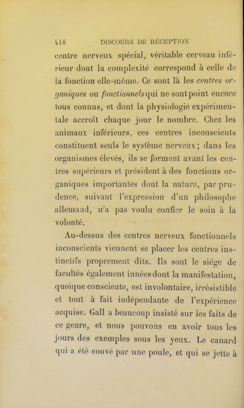 centre nerveux spécial^ véritable cerveau infé- rieur dont la complexité correspond à celle de la fonction elle-même. Ce sont là les centres or- (janiques ou fonctionnels q^ai ne sont point encore tous connus, et dont la physiologie expérimen- tale accroît chaque jour le nombre. Chez les animaux inférieurs, ces centres inconscients constituent seuls le système nerveux; dans les organismes élevés, ils se forment avant les cen- tres supérieurs et président à des fonctions or- ganiques importantes dont la nature, par pru- dence, suivant Texpression d'un philosophe allemand, n'a pas voulu confier le soin à la volonté. Au-dessus des centres nerveux fonctionnels inconscients viennent se placer les centres ins- tinctifs proprement dits. Ils sont le siège de facultés également innées dont la manifestation, quoique consciente, est involontaire, irrésistible et tout à fait indépendante de l'expérience acquise. Gall a beaucoup insisté sur les faits de ce genre, et nous pouvons en avoir tous les jours des exemples sous les yeux. Le canard qui a été couvé par une poule, et qui se jette à