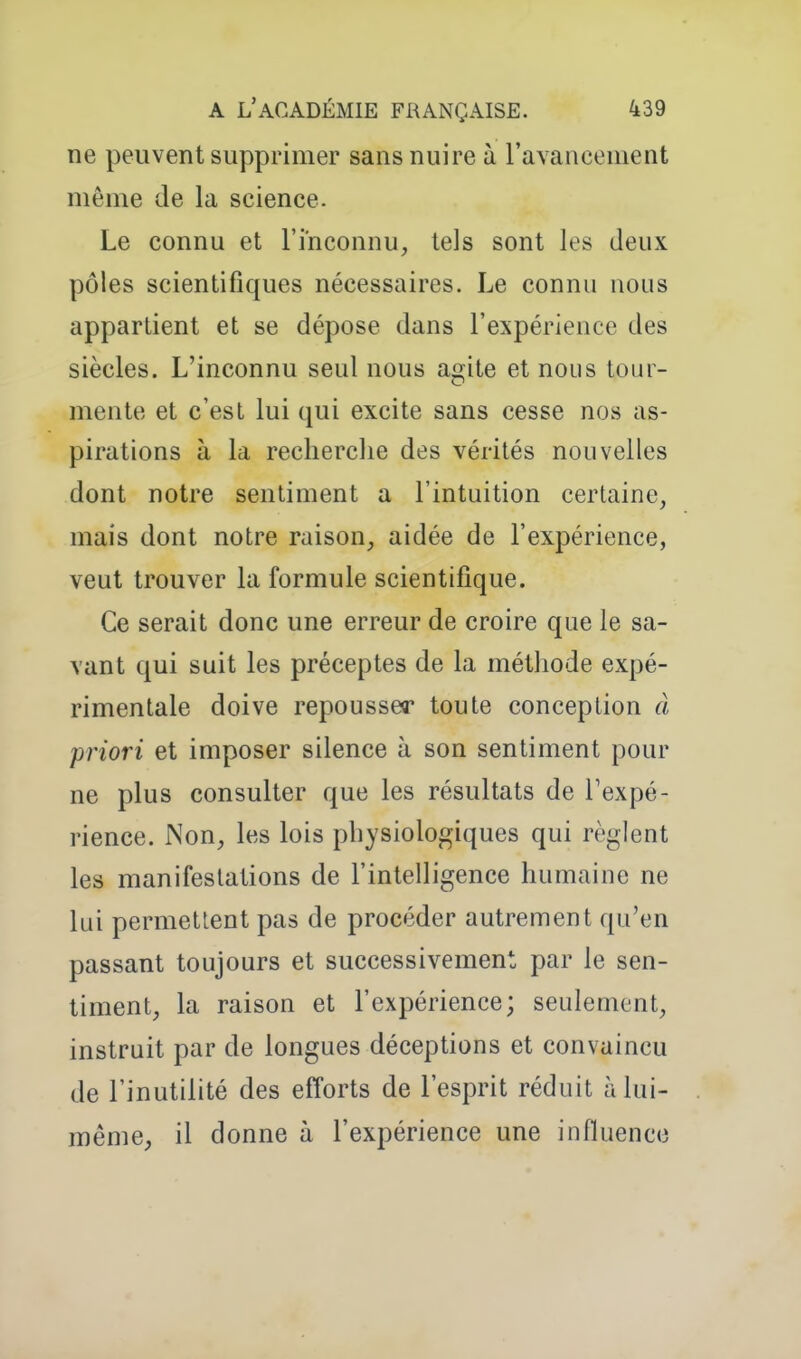 ne peuvent supprimer sans nuire à ravanoement même de la science. Le connu et l'inconnu, tels sont les deux pôles scientifiques nécessaires. Le connu nous appartient et se dépose dans l'expérience des siècles. L'inconnu seul nous agite et nous tour- mente et c'est lui qui excite sans cesse nos as- pirations à la recherche des vérités nouvelles dont notre sentiment a l'intuition certaine, mais dont notre raison, aidée de l'expérience, veut trouver la formule scientifique. Ce serait donc une erreur de croire que le sa- vant qui suit les préceptes de la méthode expé- rimentale doive repousser toute conception â priori et imposer silence à son sentiment pour ne plus consulter que les résultats de Texpé- rience. Non, les lois physiologiques qui règlent les manifestations de l'intelligence humaine ne lui permettent pas de procéder autrement qu'en passant toujours et successivement par le sen- timent, la raison et l'expérience; seulement, instruit par de longues déceptions et convaincu de l'inutilité des efforts de l'esprit réduit à lui- même, il donne à l'expérience une influence